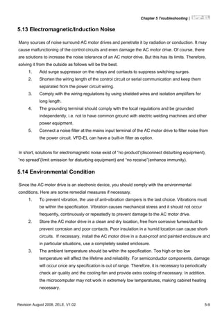 Chapter 5 Troubleshooting|
Revision August 2008, 2ELE, V1.02 5-9
5.13 Electromagnetic/Induction Noise
Many sources of noise surround AC motor drives and penetrate it by radiation or conduction. It may
cause malfunctioning of the control circuits and even damage the AC motor drive. Of course, there
are solutions to increase the noise tolerance of an AC motor drive. But this has its limits. Therefore,
solving it from the outside as follows will be the best.
1. Add surge suppressor on the relays and contacts to suppress switching surges.
2. Shorten the wiring length of the control circuit or serial communication and keep them
separated from the power circuit wiring.
3. Comply with the wiring regulations by using shielded wires and isolation amplifiers for
long length.
4. The grounding terminal should comply with the local regulations and be grounded
independently, i.e. not to have common ground with electric welding machines and other
power equipment.
5. Connect a noise filter at the mains input terminal of the AC motor drive to filter noise from
the power circuit. VFD-EL can have a built-in filter as option.
In short, solutions for electromagnetic noise exist of “no product”(disconnect disturbing equipment),
“no spread”(limit emission for disturbing equipment) and “no receive”(enhance immunity).
5.14 Environmental Condition
Since the AC motor drive is an electronic device, you should comply with the environmental
conditions. Here are some remedial measures if necessary.
1. To prevent vibration, the use of anti-vibration dampers is the last choice. Vibrations must
be within the specification. Vibration causes mechanical stress and it should not occur
frequently, continuously or repeatedly to prevent damage to the AC motor drive.
2. Store the AC motor drive in a clean and dry location, free from corrosive fumes/dust to
prevent corrosion and poor contacts. Poor insulation in a humid location can cause short-
circuits. If necessary, install the AC motor drive in a dust-proof and painted enclosure and
in particular situations, use a completely sealed enclosure.
3. The ambient temperature should be within the specification. Too high or too low
temperature will affect the lifetime and reliability. For semiconductor components, damage
will occur once any specification is out of range. Therefore, it is necessary to periodically
check air quality and the cooling fan and provide extra cooling of necessary. In addition,
the microcomputer may not work in extremely low temperatures, making cabinet heating
necessary.
 