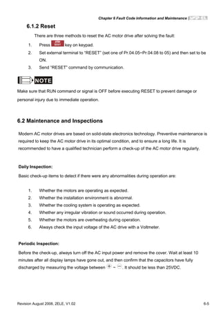 Chapter 6 Fault Code Information and Maintenance|
Revision August 2008, 2ELE, V1.02 6-5
6.1.2 Reset
There are three methods to reset the AC motor drive after solving the fault:
1. Press key on keypad.
2. Set external terminal to “RESET” (set one of Pr.04.05~Pr.04.08 to 05) and then set to be
ON.
3. Send “RESET” command by communication.
NOTE
Make sure that RUN command or signal is OFF before executing RESET to prevent damage or
personal injury due to immediate operation.
6.2 Maintenance and Inspections
Modern AC motor drives are based on solid-state electronics technology. Preventive maintenance is
required to keep the AC motor drive in its optimal condition, and to ensure a long life. It is
recommended to have a qualified technician perform a check-up of the AC motor drive regularly.
Daily Inspection:
Basic check-up items to detect if there were any abnormalities during operation are:
1. Whether the motors are operating as expected.
2. Whether the installation environment is abnormal.
3. Whether the cooling system is operating as expected.
4. Whether any irregular vibration or sound occurred during operation.
5. Whether the motors are overheating during operation.
6. Always check the input voltage of the AC drive with a Voltmeter.
Periodic Inspection:
Before the check-up, always turn off the AC input power and remove the cover. Wait at least 10
minutes after all display lamps have gone out, and then confirm that the capacitors have fully
discharged by measuring the voltage between ~ . It should be less than 25VDC.
 
