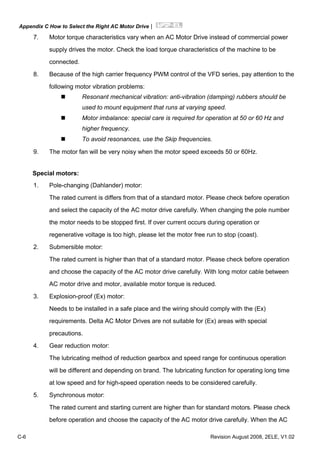 Appendix C How to Select the Right AC Motor Drive|
C-6 Revision August 2008, 2ELE, V1.02
7. Motor torque characteristics vary when an AC Motor Drive instead of commercial power
supply drives the motor. Check the load torque characteristics of the machine to be
connected.
8. Because of the high carrier frequency PWM control of the VFD series, pay attention to the
following motor vibration problems:
Resonant mechanical vibration: anti-vibration (damping) rubbers should be
used to mount equipment that runs at varying speed.
Motor imbalance: special care is required for operation at 50 or 60 Hz and
higher frequency.
To avoid resonances, use the Skip frequencies.
9. The motor fan will be very noisy when the motor speed exceeds 50 or 60Hz.
Special motors:
1. Pole-changing (Dahlander) motor:
The rated current is differs from that of a standard motor. Please check before operation
and select the capacity of the AC motor drive carefully. When changing the pole number
the motor needs to be stopped first. If over current occurs during operation or
regenerative voltage is too high, please let the motor free run to stop (coast).
2. Submersible motor:
The rated current is higher than that of a standard motor. Please check before operation
and choose the capacity of the AC motor drive carefully. With long motor cable between
AC motor drive and motor, available motor torque is reduced.
3. Explosion-proof (Ex) motor:
Needs to be installed in a safe place and the wiring should comply with the (Ex)
requirements. Delta AC Motor Drives are not suitable for (Ex) areas with special
precautions.
4. Gear reduction motor:
The lubricating method of reduction gearbox and speed range for continuous operation
will be different and depending on brand. The lubricating function for operating long time
at low speed and for high-speed operation needs to be considered carefully.
5. Synchronous motor:
The rated current and starting current are higher than for standard motors. Please check
before operation and choose the capacity of the AC motor drive carefully. When the AC
 