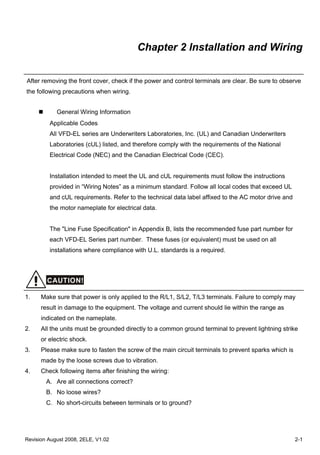 Revision August 2008, 2ELE, V1.02 2-1
Chapter 2 Installation and Wiring
After removing the front cover, check if the power and control terminals are clear. Be sure to observe
the following precautions when wiring.
General Wiring Information
Applicable Codes
All VFD-EL series are Underwriters Laboratories, Inc. (UL) and Canadian Underwriters
Laboratories (cUL) listed, and therefore comply with the requirements of the National
Electrical Code (NEC) and the Canadian Electrical Code (CEC).
Installation intended to meet the UL and cUL requirements must follow the instructions
provided in “Wiring Notes” as a minimum standard. Follow all local codes that exceed UL
and cUL requirements. Refer to the technical data label affixed to the AC motor drive and
the motor nameplate for electrical data.
The "Line Fuse Specification" in Appendix B, lists the recommended fuse part number for
each VFD-EL Series part number. These fuses (or equivalent) must be used on all
installations where compliance with U.L. standards is a required.
CAUTION!
1. Make sure that power is only applied to the R/L1, S/L2, T/L3 terminals. Failure to comply may
result in damage to the equipment. The voltage and current should lie within the range as
indicated on the nameplate.
2. All the units must be grounded directly to a common ground terminal to prevent lightning strike
or electric shock.
3. Please make sure to fasten the screw of the main circuit terminals to prevent sparks which is
made by the loose screws due to vibration.
4. Check following items after finishing the wiring:
A. Are all connections correct?
B. No loose wires?
C. No short-circuits between terminals or to ground?
 