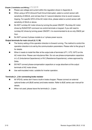 Chapter 2 Installation and Wiring|
2-10 Revision August 2008, 2ELE, V1.02
Please use voltage and current within the regulation shown in Appendix A.
When using a GFCI (Ground Fault Circuit Interrupter), select a current sensor with
sensitivity of 200mA, and not less than 0.1-second detection time to avoid nuisance
tripping. For specific GFCI of the AC motor drive, please select a current sensor with
sensitivity of 30mA or above.
Do NOT run/stop AC motor drives by turning the power ON/OFF. Run/stop AC motor
drives by RUN/STOP command via control terminals or keypad. If you still need to
run/stop AC drives by turning power ON/OFF, it is recommended to do so only ONCE per
hour.
Do NOT connect 3-phase models to a 1-phase power source.
Output terminals for main circuit (U, V, W)
The factory setting of the operation direction is forward running. The method to control the
operation direction is to set by the communication parameters. Please refer to the group 9
for details.
When it needs to install the filter at the output side of terminals U/T1, V/T2, W/T3 on the
AC motor drive. Please use inductance filter. Do not use phase-compensation capacitors
or L-C (Inductance-Capacitance) or R-C (Resistance-Capacitance), unless approved by
Delta.
DO NOT connect phase-compensation capacitors or surge absorbers at the output
terminals of AC motor drives.
Use well-insulated motor, suitable for inverter operation.
Terminals [+, -] for connecting brake resistor
All VFD-EL series don’t have a built-in brake chopper. Please connect an external
optional brake unit (BUE-series) and brake resistor. Refer to BUE series user manual for
details.
When not used, please leave the terminals [+, -] open.
 