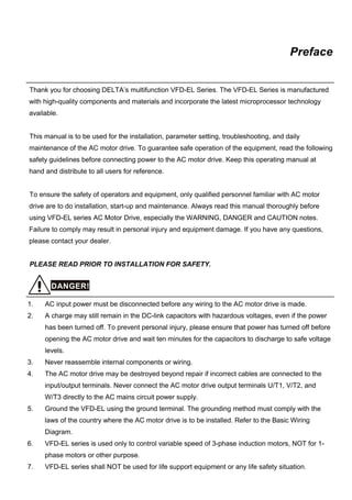Preface
Thank you for choosing DELTA’s multifunction VFD-EL Series. The VFD-EL Series is manufactured
with high-quality components and materials and incorporate the latest microprocessor technology
available.
This manual is to be used for the installation, parameter setting, troubleshooting, and daily
maintenance of the AC motor drive. To guarantee safe operation of the equipment, read the following
safety guidelines before connecting power to the AC motor drive. Keep this operating manual at
hand and distribute to all users for reference.
To ensure the safety of operators and equipment, only qualified personnel familiar with AC motor
drive are to do installation, start-up and maintenance. Always read this manual thoroughly before
using VFD-EL series AC Motor Drive, especially the WARNING, DANGER and CAUTION notes.
Failure to comply may result in personal injury and equipment damage. If you have any questions,
please contact your dealer.
PLEASE READ PRIOR TO INSTALLATION FOR SAFETY.
DANGER!
1. AC input power must be disconnected before any wiring to the AC motor drive is made.
2. A charge may still remain in the DC-link capacitors with hazardous voltages, even if the power
has been turned off. To prevent personal injury, please ensure that power has turned off before
opening the AC motor drive and wait ten minutes for the capacitors to discharge to safe voltage
levels.
3. Never reassemble internal components or wiring.
4. The AC motor drive may be destroyed beyond repair if incorrect cables are connected to the
input/output terminals. Never connect the AC motor drive output terminals U/T1, V/T2, and
W/T3 directly to the AC mains circuit power supply.
5. Ground the VFD-EL using the ground terminal. The grounding method must comply with the
laws of the country where the AC motor drive is to be installed. Refer to the Basic Wiring
Diagram.
6. VFD-EL series is used only to control variable speed of 3-phase induction motors, NOT for 1-
phase motors or other purpose.
7. VFD-EL series shall NOT be used for life support equipment or any life safety situation.
 