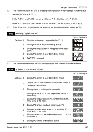 Chapter 4 Parameters|
Revision August 2008, 2ELE, V1.02 4-27
This parameter allows the user to reset all parameters to the factory settings except the fault
records (Pr.06.08 ~ Pr.06.12).
50Hz: Pr.01.00 and Pr.01.01 are set to 50Hz and Pr.01.02 will be set by Pr.00.12.
60Hz: Pr.01.00 and Pr.01.01 are set to 60Hz and Pr.01.02 is set to 115V, 230V or 460V.
When Pr.00.02=1, all parameters are read-only. To write all parameters, set Pr.00.02=0.
00.03 Start-up Display Selection
Factory Setting: 0
Settings 0 Display the frequency command value (Fxxx)
1 Display the actual output frequency (Hxxx)
2 Display the output current in A supplied to the motor
(Axxx)
3 Display the content of user-defined unit (Uxxx)
4 FWD/REV command
This parameter determines the start-up display page after power is applied to the drive.
00.04 Content of Multi-function Display
Factory Setting: 0
Settings 0 Display the content of user-defined unit (Uxxx)
1
Display the counter value which counts the number of
pulses on TRG terminal
2 Display status of multi-input terminals (d)
3
Display the actual DC BUS voltage in VDC of the AC
motor drive
4
Display the output voltage in VAC of terminals U/T1,
V/T2, W/T3 to the motor.
5 Display PID analog feedback signal value in %
6
Display the power factor angle in º of terminals U/T1,
V/T2, W/T3 to the motor
7
Display the output power in kW of terminals U, V and W
to the motor.
8 Display PID setting and feedback signal.
 