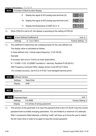 Chapter 4 Parameters|
4-28 Revision August 2008, 2ELE, V1.02
00.04 Content of Multi-function Display
9 Display the signal of AVI analog input terminal (V).
10 Display the signal of ACI analog input terminal (mA).
11 Display the temperature of IGBT (h) in °C
When Pr00.03 is set to 03, the display is according to the setting of Pr00.04.
00.05 User Defined Coefficient K Unit: 0. 1
Settings 0. 1 to d 160.0 Factory Setting: 1.0
The coefficient K determines the multiplying factor for the user-defined unit.
The display value is calculated as follows:
U (User-defined unit) = Actual output frequency * K (Pr.00.05)
Example:
A conveyor belt runs at 13.6m/s at motor speed 60Hz.
K = 13.6/60 = 0.22 (0.226667 rounded to 1 decimal), therefore Pr.00.05=0.2
With Frequency command 35Hz, display shows U and 35*0.2=7.0m/s.
(To increase accuracy, use K=2.2 or K=22.7 and disregard decimal point.)
00.06 Software Version
Settings Read Only
Display #.##
00.07 Reserved
00.08 Password Input Unit: 1
Settings 0 to 9999 Factory Setting: 0
Display 0~2 (times of wrong password)
The function of this parameter is to input the password that is set in Pr.00.09. Input the correct
password here to enable changing parameters. You are limited to a maximum of 3 attempts.
After 3 consecutive failed attempts, a blinking “codE” will show up to force the user to restart
the AC motor drive in order to try again to input the correct password.
 