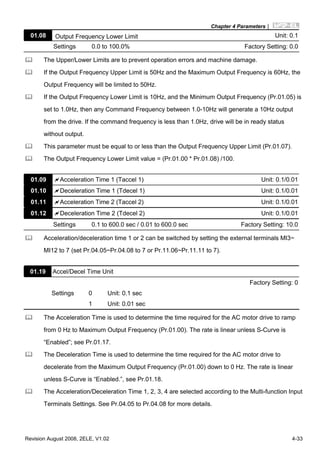Chapter 4 Parameters|
Revision August 2008, 2ELE, V1.02 4-33
01.08 Output Frequency Lower Limit Unit: 0.1
Settings 0.0 to 100.0% Factory Setting: 0.0
The Upper/Lower Limits are to prevent operation errors and machine damage.
If the Output Frequency Upper Limit is 50Hz and the Maximum Output Frequency is 60Hz, the
Output Frequency will be limited to 50Hz.
If the Output Frequency Lower Limit is 10Hz, and the Minimum Output Frequency (Pr.01.05) is
set to 1.0Hz, then any Command Frequency between 1.0-10Hz will generate a 10Hz output
from the drive. If the command frequency is less than 1.0Hz, drive will be in ready status
without output.
This parameter must be equal to or less than the Output Frequency Upper Limit (Pr.01.07).
The Output Frequency Lower Limit value = (Pr.01.00 * Pr.01.08) /100.
01.09 Acceleration Time 1 (Taccel 1) Unit: 0.1/0.01
01.10 Deceleration Time 1 (Tdecel 1) Unit: 0.1/0.01
01.11 Acceleration Time 2 (Taccel 2) Unit: 0.1/0.01
01.12 Deceleration Time 2 (Tdecel 2) Unit: 0.1/0.01
Settings 0.1 to 600.0 sec / 0.01 to 600.0 sec Factory Setting: 10.0
Acceleration/deceleration time 1 or 2 can be switched by setting the external terminals MI3~
MI12 to 7 (set Pr.04.05~Pr.04.08 to 7 or Pr.11.06~Pr.11.11 to 7).
01.19 Accel/Decel Time Unit
Factory Setting: 0
Settings 0 Unit: 0.1 sec
1 Unit: 0.01 sec
The Acceleration Time is used to determine the time required for the AC motor drive to ramp
from 0 Hz to Maximum Output Frequency (Pr.01.00). The rate is linear unless S-Curve is
“Enabled”; see Pr.01.17.
The Deceleration Time is used to determine the time required for the AC motor drive to
decelerate from the Maximum Output Frequency (Pr.01.00) down to 0 Hz. The rate is linear
unless S-Curve is “Enabled.”, see Pr.01.18.
The Acceleration/Deceleration Time 1, 2, 3, 4 are selected according to the Multi-function Input
Terminals Settings. See Pr.04.05 to Pr.04.08 for more details.
 