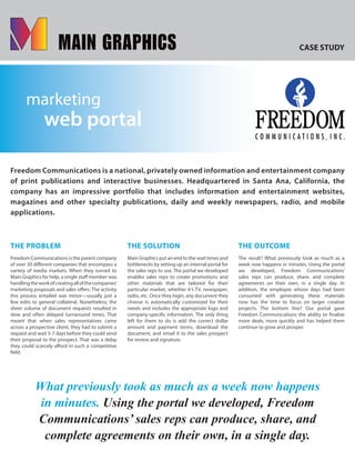 CASE STUDY
marketing
web portal
Freedom Communications is a national, privately owned information and entertainment company
of print publications and interactive businesses. Headquartered in Santa Ana, California, the
company has an impressive portfolio that includes information and entertainment websites,
magazines and other specialty publications, daily and weekly newspapers, radio, and mobile
applications.
THE PROBLEM
Freedom Communications is the parent company
of over 30 different companies that encompass a
variety of media markets. When they turned to
Main Graphics for help, a single staff member was
handlingtheworkofcreatingallofthecompanies’
marketing proposals and sales offers. The activity
this process entailed was minor—usually just a
few edits to general collateral. Nonetheless, the
sheer volume of document requests resulted in
slow and often delayed turnaround times. That
meant that when sales representatives came
across a prospective client, they had to submit a
request and wait 5-7 days before they could send
their proposal to the prospect. That was a delay
they could scarcely afford in such a competitive
field.
THE SOLUTION
Main Graphics put an end to the wait times and
bottlenecks by setting up an internal portal for
the sales reps to use. The portal we developed
enables sales reps to create promotions and
other materials that are tailored for their
particular market, whether it’s TV, newspaper,
radio, etc. Once they login, any document they
choose is automatically customized for their
needs and includes the appropriate logo and
company-specific information. The only thing
left for them to do is add the correct dollar
amount and payment terms, download the
document, and email it to the sales prospect
for review and signature.
THE OUTCOME
The result? What previously took as much as a
week now happens in minutes. Using the portal
we developed, Freedom Communications’
sales reps can produce, share, and complete
agreements on their own, in a single day. In
addition, the employee whose days had been
consumed with generating these materials
now has the time to focus on larger creative
projects. The bottom line? Our portal gave
Freedom Communications the ability to finalize
more deals, more quickly and has helped them
continue to grow and prosper.
What previously took as much as a week now happens
in minutes. Using the portal we developed, Freedom
Communications’ sales reps can produce, share, and
complete agreements on their own, in a single day.
 