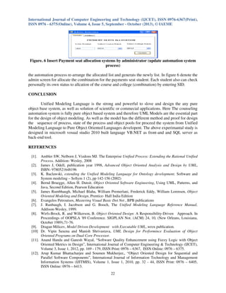 International Journal of Computer Engineering and Technology (IJCET), ISSN 0976-6367(Print),
ISSN 0976 - 6375(Online), Volume 4, Issue 5, September - October (2013), © IAEME
22
Figure. 6 Insert Payment seat allocation systems by administrator (update automation system
process)
the automation process re-arrange the allocated list and generats the newly list. In figure 6 denote the
admin screen for allocate the combination for the payments seat student. Each student also can check
personally its own status to allcation of the course and college (combination) by entering SID.
CONCLUSION
Unified Modeling Language is the strong and powerful to slove and design the any pure
object base system, as well as solution of scientific or commecial applications. Here The counseling
automation system is fully pure object based system and therefore UML Models are the essential part
for the design of object modeling. As well as the model has the different method and proof for design
the sequence of process, state of the process and object pools for proceed the system from Unified
Modeling Language to Pure Object Oriented Languages developent. The above experimantal study is
designed in microsoft vosual studio 2010 built language VB.NET as front-and and SQL server as
back-end tool.
REFERENCES
[1]. Ambler SW, Nelborn J, Vizdons MJ. The Enterprise Unified Process: Extending the Rational Unified
Process, Addition- Wesley, 2008
[2]. James J, Odell, publication year 1998, Advanced Object Oriented Analysis and Design by UML,
ISBN- 9780521648196
[3]. K. Baclawski, extending the Unified Modeling Language for Ontology development. Software and
System modeling – SoSym 1 (2), pp 142-156 (2002)
[4]. Bernd Bruegge, Allen H. Dutoit. Object Oriented Software Engineering, Using UML, Patterns, and
Java, Second Edition, Pearson Education
[5]. James Rumbhaugh, Michael Blaha, William Premerlani, Frederick Eddy, William Lorensen, Object
Oriented Modeling and Design, Prentice- Hall India Edition
[6]. Evangelos Petroutsos, Mastering Visual Basic Dot Net , BPB publications
[7]. J. Runbaugh, I. Jacobson and G. Booch, The Unified Modeling Language Reference Manual,
Addison-Wesley, 1999.
[8]. Wirfs-Brock, R. and Wilkerson, B. Object Oriented Design: A Responsibility-Driven Approach. In
Proceedings of OOPSLA '89 Conference. SIGPLAN Not. (ACM) 24, 10, (New Orleans, Louisiana,
October 1989),71-76.
[9]. Dragan Milicev, Model Driven Development with Executable UML, wrox publication.
[10] Dr. Vipin Saxena and Manish Shrivastava, UML Design for Performince Evaluation of Object
Oriented Programs on Dual Core Processor.
[11]. Anand Handa and Ganesh Wayal, “Software Quality Enhancement using Fuzzy Logic with Object
Oriented Metrics in Design”, International Journal of Computer Engineering & Technology (IJCET),
Volume 3, Issue 1, 2012, pp. 169 - 179, ISSN Print: 0976 – 6367, ISSN Online: 0976 – 6375.
[12]. Arup Kumar Bhattacharjee and Soumen Mukherjee,, “Object Oriented Design for Sequential and
Parallel Software Components”, International Journal of Information Technology and Management
Information Systems (IJITMIS), Volume 1, Issue 1, 2010, pp. 32 - 44, ISSN Print: 0976 – 6405,
ISSN Online: 0976 – 6413.
 