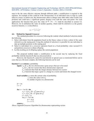International Journal of Computer Engineering and Technology (IJCET), ISSN 0976-6367(Print),
ISSN 0976 - 6375(Online), Volume 4, Issue 5, September - October (2013), © IAEME

map to the the same effective outcome through different paths, a modification is required to the
equation. An example of this could be if the chromosomes of an individual were to map to a path
taken in a maze, in which case, the chromosomes affect a change some other other value (in this case
position) and could have a significant genetic distance even with the same end points. For such
applications the function that gives the value of
shall be described in section 4.2.
However, for its definition the value of another quantity, which shall be referred to as the genetic
recursive function,
is described as
(4)
4.2.

Method for Sigmoid Crossover
The standard procedure for crossover following the roulette wheel method of selection entails
the following
1. Select individuals from the population based on the fitness values to form a subset of the same
referred to as the mating pool. Using this method of selection it is possible for one individual to
take up multiple positions in this mating pool
2. Select to individuals for a crossover operation based on a fixed probability value (around 0.7)
and perform crossover to obtain offspring
3. Let the resulting set of offspring replace the current population
The proposed method makes a modification in the second step by replacing the fixed
probability with the function Pc that was discussed above
However, the function Pc cannot be used directly in special cases as mentioned before and in
cases that are a bit more complex, the following function can be used
function Pc(α,ß) returns a probability
inputs: xm & xn, the two chromosomes (gene arrays) that are to be tested
vm & vn, the two vectors that these chromosomes represent
f∆, a function that finds the integer distance between two vectors
fυ, a function that maps a gene to a change in a vector and returns the changed vector
local variables: p, stores the current value of probability
r, stores the value n for ωn
N, number of genes in a chromosome
p ← ω0
r←1
for i ← 1 to N-1 do
vm ← fυ(vm, (N - i)th gene of xm)
vn ← fυ(vn, (N - i)th gene of xn)
t ← f∆(vm, vn)
for j ← 1 to t do
p ← ωr p
r←r+1
return p
Above: Sigmoid Crossover Algorithm for chromosomes representing vectors

61

 