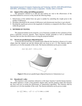 International Journal of Computer Engineering and Technology (IJCET), ISSN 0976-6367(Print),
ISSN 0976 - 6375(Online), Volume 4, Issue 5, September - October (2013), © IAEME

4.3.

Impact of the scaling and shifting parameters
The parameters referred to as shift (β) and scale(α) are vital to the effectiveness of the
described method for crossover as they decide the following things
1. Selectiveness of the method from one gene to another by controlling the weight given to the
number of differences
2. Deciding a threshold for the amount of differences each chromosome must have to get selected
3. Deciding the significance given to the magnitude of similarity as compared to the fitness of genes
within the gene pool
5. METHODS OF TESTING
The proposed method can be tested by a set of functions available for the evaluation of GAs
given a particular crossover operator. These functions include unimodal as well as multimodal
functions that can show the effectiveness of using the proposed method.
5.1.

Moved axis parallel hyper-ellipsoid function
A function derived from the axis parallel hyper-ellipsoid, this function is chosen as it is more
elliptic than the original one and the minium does not occur at x(i) = 0. This function shall be
referred to as f1 for the remainder of this work. The function definition can be given as under
(5)

'

Figure 4: Moved axis parallel hyper-ellipsoid function in 2 dimensions (x,y)

5.2.

Rosenbrock’s valley
This function is also sometimes referred to as De Jong's function 2 and the banana function.
The global optimum is inside a long parabolic shaped valley and this property makes this function
the most used one in testing the performance of optimization algorithms. This function shall be
referred to as f2 for the remainder of this work. The function definition can be given as under

(6)

62

 