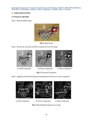 International Journal of Computer Engineering and Technology (IJCET), ISSN 0976-6367(Print),
ISSN 0976 - 6375(Online), Volume 4, Issue 5, September - October (2013), © IAEME

3. IMPLEMENTATION
3.1 Proposed Algorithm
Step 1: Read the RGB image.

Fig 1: Input Image
Step 2: Extract the red, green and blue components from the image.

(a) Red Component

(b) Green component

(c) Blue Component

Fig 2: Extracted Component
Step 3: Applying multi thresholding and morphological function on each component.

(a) Red component

(b) Green Component

(c) Blue Component

Fig: 3 Thresholded Components of image

69

 