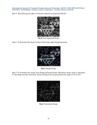 International Journal of Computer Engineering and Technology (IJCET), ISSN 0976-6367(Print),
ISSN 0976 - 6375(Online), Volume 4, Issue 5, September - October (2013), © IAEME

Step 4: Recombining the edges to form the required oversegmented Result

Fig 4: Oversegmented Image
Step 5: To determine the energy content of the image apply Hough transform

Fig 5: Hough Image
Step 5: To normalize the energy from Hough generated Image, Maximum energy value is calculated
for the Image and then iteratively, Various Energy level are generated in the angle of 155 to 255.

Fig 6: Normalized Image

70

 