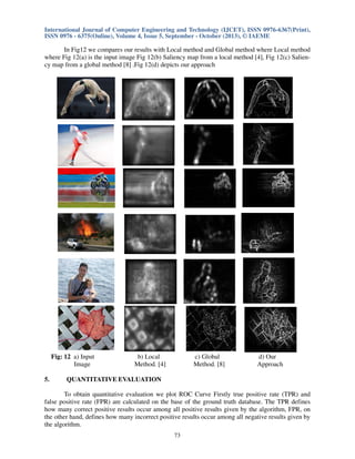 International Journal of Computer Engineering and Technology (IJCET), ISSN 0976-6367(Print),
ISSN 0976 - 6375(Online), Volume 4, Issue 5, September - October (2013), © IAEME

In Fig12 we compares our results with Local method and Global method where Local method
where Fig 12(a) is the input image Fig 12(b) Saliency map from a local method [4], Fig 12(c) Saliency map from a global method [8] .Fig 12(d) depicts our approach

Fig: 12 a) Input
Image
5.

b) Local
Method. [4]

c) Global
Method. [8]

d) Our
Approach

QUANTITATIVE EVALUATION

To obtain quantitative evaluation we plot ROC Curve Firstly true positive rate (TPR) and
false positive rate (FPR) are calculated on the base of the ground truth database. The TPR defines
how many correct positive results occur among all positive results given by the algorithm, FPR, on
the other hand, defines how many incorrect positive results occur among all negative results given by
the algorithm.
73

 