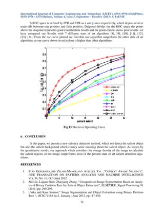 International Journal of Computer Engineering and Technology (IJCET), ISSN 0976-6367(Print),
ISSN 0976 - 6375(Online), Volume 4, Issue 5, September - October (2013), © IAEME

A ROC space is defined by FPR and TPR as x and y axes respectively, which depicts relative
trade-offs between true positive and false positive. Daigonal divides the the ROC space the points
above the diagonal represents good classification results and the points below shows poor results .we
have compared our Results with 7 different state of art algorihms [8], [9], [10], [11], [12],
[13], [14]. From the roc curve plotted we find that our algorithm outperform the other state of art
algorithms as our curve shown in red colour is higher than other algorithms.

Fig 13: Receiver Operating Curve
6. CONCLUSION
In this paper, we present a new saliency detection method, which not detect the salient object
but also the salient background which convey some meaning about the salient object. As shown by
the quantitative results, our approach which considers the energy density of the image to calculate
the salient regions of the image outperforms most of the present state of art salient detection algorithms.
REFERENCES
1.

2.

3.

STAS GOFERMAN,LIHI ZELNIK-MANOR,AND AYELLET TAL ,”CONTEXT AWARE SALIENCY”,
IEEE TRANSACTION ON PATTERN ANALYSIS AND MACHINE INTELLIGENCE
VOL 34, NO .10, OCTOBER 2012
Zhi Liu, Liquan Shen, Zhaoyang Zhang, “Unsupervised Image Segmentation Based on Analysis of Binary Partition Tree for Salient Object Extraction”, ELSEVIER, Signal Processing 91
(2011) pp. 290-299.
Uvika and Kaur Sumeet,” Image Segmentation and Object Extraction using Binary Partition
Tree “, IJCSC.Vol-8 no.1, January –June 2012. pp 147-150.
74

 
