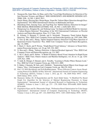 International Journal of Computer Engineering and Technology (IJCET), ISSN 0976-6367(Print),
ISSN 0976 - 6375(Online), Volume 4, Issue 5, September - October (2013), © IAEME

4.

5.
6.
7.

8.
9.

10.
11.
12.

13.
14.
15.

16.

17.

Xiangyun Hu, Jiajie Shen, Jie Shan, and Li Pan “Local Edge Distributions for Detection of Salient Structure Textures and Objects” IEEE GEOSCIENCE AND REMOTE SENSING LETTERS, VOL. 10, NO. 3, MAY 2013.
Xuejie Zhang, Zhixiang Ren, Deepu Rajan, Yiqun Hu “Salient Object Detection through OverSegmentation” 2012 IEEE International Coference on Multimedia and Expo.
Zhenzhong Chen, Junsong Yuan, and Yap-Peng Tan “Hybrid Saliency Detection for Images”
IEEE SIGNAL PROCESSING LETTERS, VOL. 20, NO. 1, JANUARY 2013.
Shangwang Liu, Dongjian He, and Xinhong Liang “An Improved Hybrid Model for Automatic Salient Region Detection” Proceedings of the 2012 International Conference on Wavelet
Analysis and Pattern Recognition, Xian, 15-17 July, 2012.
R. Achanta, S. Hemami, F. Estrada, and S. Susstrunk, “Frequency Tuned Salient Region
Detection,” Proc. IEEE Conf. Computer Vision and Pattern Recognition, pp. 1597-1604, 2009.
C. Guo, Q. Ma, and L. Zhang, “Spatio-Temporal Saliency Detection Using Phase Spectrum of
Quaternion Fourier Transform,” Proc. IEEE Conf. Computer Vision and Pattern Recognition,
(pp. 1-8, 2008)
J. Harel, C. Koch, and P. Perona, “Graph-Based Visual Saliency,” Advances in Neural Information Processing Systems, vol. 19, pp. 545- 552, 2007.
X. Hou and L. Zhang, “Saliency Detection: A Spectral Residual Approach,” Proc. IEEE Conf.
Computer Vision and Pattern Recognition, pp. 1-8, 2007.
L. Itti, C. Koch, and E. Niebur, “A Model of Saliency-Based Visual Attention for Rapid Scene
Analysis,” IEEE Trans. Pattern Analysis and Machine Intelligence, vol. 20, no. 11, pp. 12541259, Nov. 1998.
T. Judd, K. Ehinger, F. Durand, and A. Torralba, “Learning to Predict Where Humans Look,”
Proc. IEEE Int’l Conf. Computer Vision, pp. 2106-2113, 2009.
E. Rahtu, J. Kannala, M. Salo, and J. Heikkila¨, “Segmenting Salient Objects from Images and
Videos,” Proc. 11th European Conf. Computer Vision, pp. 366-379, 2010.
Prof. S.V.M.G.Bavithiraja and Dr.R.Radhakrishnan, “Power Efficient Context-Aware Broadcasting Protocol for Mobile Ad Hoc Network”, International Journal of Computer Engineering
& Technology (IJCET), Volume 3, Issue 1, 2012, pp. 81 - 96, ISSN Print: 0976 – 6367,
ISSN Online: 0976 – 6375.
Shameem Akthar, Dr. D Rajaylakshmi and Dr. Syed Abdul Sattar, “A Modified Pso Based
Graph Cut Algorithm for the Selection of Optimal Regularizing Parameter in Image
Segmentation”, International Journal of Advanced Research in Engineering & Technology
(IJARET), Volume 4, Issue 3, 2013, pp. 273 - 279, ISSN Print: 0976-6480, ISSN Online:
0976-6499.
Gaganpreet Kaur and Dr. Dheerendra Singh, “Pollination Based Optimization for Color Image
Segmentation”, International Journal of Computer Engineering & Technology (IJCET),
Volume 3, Issue 2, 2012, pp. 407 - 414, ISSN Print: 0976 – 6367, ISSN Online: 0976 – 6375.

75

 
