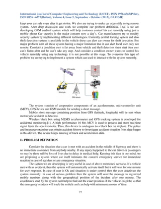 International Journal of Computer Engineering and Technology (IJCET), ISSN 0976-6367(Print),
ISSN 0976 - 6375(Online), Volume 4, Issue 5, September - October (2013), © IAEME

keep your car safe even after it get stolen. We also are trying to make car accessible using remote
system. After deep discussion and work we complete our problem definition. That is we are
developing GSM enabled system which will help customer control his car remotely using just a
mobile phone Car security is the major concern now a day’s. Car manufacturers try to modify
security system by implementing different technologies. Currently central locking system and also
theft detection system is available in the vehicle these can alert car owner for theft detection. But
major problem with all these system having a major limitation that it can alert local user only not
remote. Consider a condition user is far away from vehicle and theft detection siren start then user
can’t listen alert and he can’t take any step. And consider a condition owner wants to control his
vehicle remotely using any technology it is not possible at this stage. To overcome this type of
problem we are trying to implement a system which can used to interact with the system remotely.

The system consists of cooperative components of an accelerometer, microcontroller unit
(MCV), GPS device and GSM module for sending a short massage.
Mobile short massage containing position from GPS (latitude, longitude) will be sent when
motorcycle accident is detected.
Wireless black box using MEMS accelerometer and GPS tracking system is developed for
accidental monitoring.[1]. A high performance 16 bits MCV is used to process and store real-time
signal from the accelerometer. Thus, this device is analogous to a black box in airplane. The police
and insurance examiner can obtain accident history to investigate accident situation from data-logger
in this device. The device keeps data log of track and acceleration data.
II. PROBLEM DEFINITION
Consider the situation that a car is met with an accident in the middle of highway and there is
no immediate assistance from anybody nearby. If any injury happened to the car driver or passengers
so may be there will be loss of lives due to delay in medical help. Keeping this idea in our mind, we
are proposing a system where car itself intimates the concern emergency service for immediate
reaction in case of accident or any emergency situation.
The system we are developing is very useful in case of above mentioned scenario. If a vehicle
met with an accident, then the system will automatically activate itself but it will wait for one minute
for user response. In case of user is Ok and situation is under control then the user deactivate the
system manually. In case of serious problem then the system will send the message to registered
mobile numbers along with the geographical position of the incident after one minute. The
coordinates send by the system will help to find out the exact position of the vehicle on globe so that
the emergency services will track the vehicle and can help with minimum amount of time.
77

 