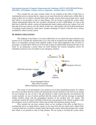 International Journal of Computer Engineering and Technology (IJCET), ISSN 0976-6367(Print),
ISSN 0976 - 6375(Online), Volume 4, Issue 5, September - October (2013), © IAEME

Now consider the one more scenario where we are working in the office at high floor or
watching the movie at cinema hall etc. means we are away from the our vehicle and a vehicle thief is
trying to thief our car which is already fitted with security system which only prompt with a sound
alert which is not possible to hear at long distance. We are trying to develop the system where
vehicle automatically inform the user via phone call directly on user’s GSM phone. As soon as the
thief tries to thief the vehicle, system will automatically make a phone call on user’s phone. User will
then take necessary action to save the vehicle. In this case, other people will not be harassed because
of irritating sound created by sound alarm. Another advantage of system is that the user is always
reachable by vehicle security system.
III. DESIGN CHALLENGES
The challenge of our Project is to create a Black Box for car which will used to find the exact
location of car. Consider the situation that a car is met with an accident in the middle of highway and
there is no immediate assistance from anybody nearby. If any injury happened to the car driver or
passengers so maybe there will be loss of lives due to delay in medical help. Keeping this idea in our
mind, we are proposing a system where car itself intimates the concern emergency service for
immediate reaction in case of accident or any emergency situation.

User Relatives
Relatives
Emergency Services
SMS Will send after 1 minute

Police
Authority
System Equipped Vehicle
Met with an Accident
GPS to Find Exact location of Incident
The system we are developing is very useful in case of above mentioned scenario. If a vehicle
met with an accident, then the system will automatically activate itself but it will wait for one minute
for user response. In case of user is Ok and situation is under control then the user deactivate the
system manually. In case of serious problem then the system will send the message to registered
mobile numbers along with the geographical position of the incident after one minute. The
coordinates send by the system will help to find out the exact position of the vehicle on globe so that
the emergency services will track the vehicle and can help with minimum amount of time.
Now consider the one more scenario where we are working in the office at high floor or
watching the movie at cinema hall etc. means we are away from the our vehicle and a vehicle thief
is trying to thief our car which is already fitted with security system which only prompt with a sound
alert which is not possible to hear at long distance. We are trying to develop the system where
78

 
