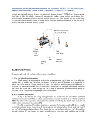 International Journal of Computer Engineering and Technology (IJCET), ISSN 0976-6367(Print),
ISSN 0976 - 6375(Online), Volume 4, Issue 5, September - October (2013), © IAEME

vehicle automatically inform the user via phone call directly on user’s GSM phone. As soon as the
thief tries to thief the vehicle, system will automatically make a phone call on user’s phone. User
will then take necessary action to save the vehicle. In this case, other people will not be harassed
because of irritating sound created by sound alarm. Another advantage of system is that the user is
always reachable by vehicle security system.

Phone Call to User
in case of Theft

Vehicle
Equipped
with
Sensors

GSM
Phone User
Car
Thief
Parking
Area

Theater or
Office Area

IV. PROPOSED WORK
Our proposed work will worked out by creating a black box .
A .Car Location detection system
This is another advantage of the system that we can track the car location just by sending the
mobile SMS or making the call to the car. Owner car is less with GPS device so it is possible to
locate the car location on Google map is very easy. Here user will send Preformatted SMS to car in
response car system will use GPS device and collect the current car longitude and latitude and send
back as a rely to the SMS. Now user get the car location as SMS now he can use these details to
track the car on Google map using Google earth like software.
B. Car accident surveillance
In day to day life we are facing many problems and many times we are helpless and need
someone’s assistance and which is not an accident analysis system based on an in-vehicle complaint
EDR that allows the acquisition of multimedia content, considering the three main elements of
traffic safety: vehicle, driver, and road[5].
Possible every time. Consider a situation we are going for long drive and suddenly we caught
in critical condition it may be accident. If we are ok and can help ourselves then it is ok but what if
we can’t. Consider another condition if we found that our car has been stolen we can’t do anything
as quick action. We are having so many technologies to overcome such problem and provide
79

 