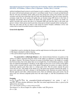 International Journal of Computer Engineering and Technology (IJCET), ISSN 0976-6367(Print),
ISSN 0976 - 6375(Online), Volume 4, Issue 5, September - October (2013), © IAEME

artificial intelligent based system to assist human in such a condition. Consider a car had an accident
the sensor will activated automatic and start it’s surveillance mode. If user is ok and can help himself
then he will stop surveillance mode within given time period else system will consider user need
assistance and start auto contacting with call center and specified person. Once the system started in
assistance mode first of all system will gather the car location using GPS device in the form of
longitude and latitude. Then it collects car details like owner details, car number, car model, car
speed if possible and convert this data in to formatted SMS and send this data to call center and
person’s relative where person need to provide contact person details manually before starting drive.
Once the call center get the car status it will search for nearest hospital, ambulance service and
contact then to reach at accident location to help our the person.
Great-circle algorithm

1. Algorithm is used to calculate the distance and the angle between two Geo point on the earth
2. The degree calculated is called as bearing
3. This can be utilized to get the travelling direction
The great-circle or orthotropic distance is the shortest distance between two points on the
surface of a sphere, measured along the surface of the sphere (as opposed to a straight line through
the sphere's interior). The distance between two points in Euclidean space is the length of a straight
line between them, but on the sphere there are no straight lines. In non-Euclidean geometry, straight
lines are replaced with geodesics. Geodesics on the sphere are the great circles (circles on the sphere
whose centers coincide with the center of the sphere).Through any two points on a sphere which are
not directly opposite each other, there is a unique great circle. The two points separate the great
circle into two arcs. The length of the shorter arc is the great-circle distance between the points. A
great circle endowed with such a distance is the Riemannian circle. Between two points which are
directly opposite each other, called antipodal points, there are infinitely many great circles, but all
great circle arcs between antipodal points have the same length, i.e. half the circumference of the
circle
Formulas
Let
and
be the geographical latitude and longitude of two points 1 and 2,
and
their absolute differences; then
, the central angle between them, is given by the
spherical law of cosines:
The distance d, i.e. the arc length, for a sphere of radius r and

80

given in

 