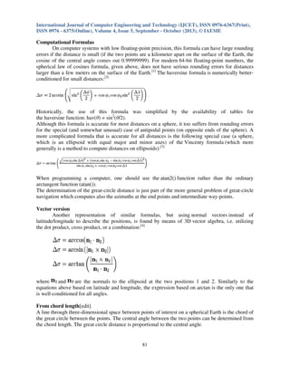 International Journal of Computer Engineering and Technology (IJCET), ISSN 0976-6367(Print),
ISSN 0976 - 6375(Online), Volume 4, Issue 5, September - October (2013), © IAEME

Computational Formulas
On computer systems with low floating-point precision, this formula can have large rounding
errors if the distance is small (if the two points are a kilometer apart on the surface of the Earth, the
cosine of the central angle comes out 0.99999999). For modern 64-bit floating-point numbers, the
spherical law of cosines formula, given above, does not have serious rounding errors for distances
larger than a few meters on the surface of the Earth.[1] The haversine formula is numerically betterconditioned for small distances:[2]

Historically, the use of this formula was simplified by the availability of tables for
the haversine function: hav(θ) = sin2(θ/2).
Although this formula is accurate for most distances on a sphere, it too suffers from rounding errors
for the special (and somewhat unusual) case of antipodal points (on opposite ends of the sphere). A
more complicated formula that is accurate for all distances is the following special case (a sphere,
which is an ellipsoid with equal major and minor axes) of the Vincenty formula (which more
generally is a method to compute distances on ellipsoids):[3]

When programming a computer, one should use the atan2() function rather than the ordinary
arctangent function (atan()).
The determination of the great-circle distance is just part of the more general problem of great-circle
navigation which computes also the azimuths at the end points and intermediate way-points.
Vector version
Another representation of similar formulas, but using normal vectors instead of
latitude/longitude to describe the positions, is found by means of 3D vector algebra, i.e. utilizing
the dot product, cross product, or a combination:[4]

where
and
are the normals to the ellipsoid at the two positions 1 and 2. Similarly to the
equations above based on latitude and longitude, the expression based on arctan is the only one that
is well-conditioned for all angles.
From chord length[edit]
A line through three-dimensional space between points of interest on a spherical Earth is the chord of
the great circle between the points. The central angle between the two points can be determined from
the chord length. The great circle distance is proportional to the central angle.

81

 