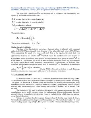International Journal of Computer Engineering and Technology (IJCET), ISSN 0976-6367(Print),
ISSN 0976 - 6375(Online), Volume 4, Issue 5, September - October (2013), © IAEME

The great circle chord length,
, may be calculated as follows for the corresponding unit
sphere, by means of Cartesian subtraction:

The central angle is:

The great circle distance is:
Radius for spherical Earth
The shape of the Earth closely resembles a flattened sphere (a spheroid) with equatorial
radius of 6378.137 km; distance from the center of the spheroid to each pole is 6356.752 km.
When calculating the length of a short north-south line at the equator, the circle that best
approximates that line has a radius of

(which equals the meridian's semi-latus rectum), or

6335.439 km, while the spheroid at the poles is best approximated by a sphere of radius
, or
6399.594 km, a 1% difference. So as long as we're assuming a spherical Earth, any single formula
for distance on the Earth is only guaranteed correct within 0.5% (though we can do better if our
formula is only intended to apply to a limited area). A good choice[5] for the radius is the mean earth
radius,
(for the WGS84 ellipsoid); in the limit of small flattening,
this choice minimizes the mean square relative error in the estimates for distance.
V. LITERATURE REVIEW
N. Watthana wisuth, T. Lomas and A. Tuantranon proposed Wireless black box using MEMS
accelerometer and GPS tracking system has been developed for motorcycle accidental monitoring.
The system can detect type of accident (linear and nonlinear fall) from accelerometer signal using
threshold algorithm, posture after crashing of motorcycle and GPS ground speed. After accident is
detected, short alarm massage data (alarm massage and position of accident) will be sent via GSM
network.
The Limitation of this paper is as follows: Car security is the major concern now a day’s. Car
manufacturers try to modify security system by implementing different technologies. Currently
central locking system and also theft detection system is available in the vehicle these can alert car
owner for theft detection.
Wireless in-complaint Box For Accident Analysis ,Oscar S. Siordia, Isaac Martín de Diego,
Cristina Conde, and EnriqueCabello proposed Murugandhan and P.R.Mukesh proposed a web based
vehicle tracking system using GPS [7] .This system was used in-vehicle and mobile tracking system.

82

 