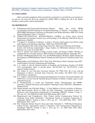 International Journal of Computer Engineering and Technology (IJCET), ISSN 0976-6367(Print),
ISSN 0976 - 6375(Online), Volume 4, Issue 5, September - October (2013), © IAEME

VI. CONCLUSION
After successful completion of this research the system that we can find the exact location of
car and we can assist the driver by sending the mobile SMS or making the call to the family
members, nearest police station and hospitals.
VII. REFERENCES
[1]

[2]

[3]
[4]

[5]
[6]

[7]
[8]

[9]

[10]

[11]

[12]

[13]

[14]

N.Watthanawisuth,T.LomasandA.Tuantranont, Wireless
Black
Box
Using
MEMS
Accelerometer and GPS Tracking for Accidental Monitoring of Vehicles”, Proceedings of the
IEEE-EMBS International Conference on Biomedical and Health Informatics (BHI 2012) Hong
Kong and Shenzhen, China, 2-7 Jan 2012.
D.Malan,T.R.F.Fulford-Jones, M.Welsh,S.Moulton, CodeBlue: an ad-hoc sensor network
infrastructure for emergency medical care, in:Proceedings of the Mobi-Sys 2004 Work shop on
Applications of Mobile.
N. Jinaporn, S. Wisadsud, P. Nakonrat, A. Suriya, "Security system against asset theft by using
radio frequency identification technology," IEEE Trans. ECTI-CON 2008.
Chung-ChengChiu, Min-YuKu, Hung-Tsung, Chen Nat, "Motorcycle Detection and Tracking
System with Occlusion Segmentation,“ Image Analysis for Multimedia Interactive Services.
Santorini, vol. 2, pp. 32-32, June 2007.
Oscar S. Siordia, Isaac Martín de Diego, Cristina Conde, and Enrique Cabello “Wireless incomplaint Box For Accident Analysis” IEEE Vehicular Technology Magzine, September 2012.
Fleischer, PaulBenjamin,Nelson,Atso Yao, Sowah,RobertAdjetey ;Bremang, Appah “Design and
Development of GPS/GSM Based Vehicle Tracking and Alert System for commercial Inter- City
Buses”.
Murugandhan and P.R.Mukesh (2010) “Real Time Web Based Vehicle Tracking Using GPS ”
world Academy of Science ,Engineering and Techology
F. A. Author is with the National Institute of Standards and Technology, Boulder, CO 80305
USA (corresponding author to provide phone: 303-555-5555; fax: 303-555-5555; e-mail:
author@ boulder.nist.gov).
S.B. Author, Jr., was with Rice University, Houston, TX 77005 USA. He is now with the
Department of Physics, Colorado State University, Fort Collins, CO 80523 USA (e-mail:
author@lamar. colostate.edu
T. C. Author is with the Electrical Engineering Department, University of Colorado, Boulder, CO
80309 USA, on leave from the National Research Institute for Metals, Tsukuba, Japan (e-mail:
author@nrim.go.jp).
N. Watthanawisuth, T. Lomas and Tuantranont Author, Nanoelectronics and MEMS
Laboratory, National Electronics and Computer Technology Center (NECTEC), Pathumthani,
Thailand 12120.
I.Rajani Kumari and G.Krishna Kishore, “A New Method to Prevent Accidents in Railways
using Microcontroller Based on GSM and GPS Technology”, International Journal of
Electronics and Communication Engineering & Technology (IJECET), Volume 4, Issue 4,
2013, pp. 272 - 282, ISSN Print: 0976- 6464, ISSN Online: 0976 –6472.
Mangavaram.D and Vishnupriya.R, “Inter Vehicle Ad-Hoc Communication Protocol for
Acquiring Local Traffic Information”, International Journal of Computer Engineering &
Technology (IJCET), Volume 4, Issue 2, 2013, pp. 267 - 274, ISSN Print: 0976 – 6367,
ISSN Online: 0976 – 6375.
Prof. Himanshu K.Patel, Deep H. Desai and Yadav Satyendra S., “GSM Based Emergency
Calling System”, International Journal of Electronics and Communication Engineering &
Technology (IJECET), Volume 4, Issue 1, 2013, pp. 35 - 42, ISSN Print: 0976- 6464,
ISSN Online: 0976 –6472.
83

 