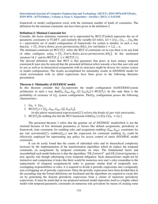 International Journal of Computer Engineering and Technology (IJCET), ISSN 0976-6367(Print),
ISSN 0976 - 6375(Online), Volume 4, Issue 5, September - October (2013), © IAEME

framework or model configuration exists with the minimum number of kinds of constraints. The
definition for the minimal constraints sets have been given in the definition 2.
Definition-2: Minimal Constraint Set
Consider, the factor minimum constraint set is represented by ‫ ܵܥܯ‬ሺܶሻwhich represents the set of
parametric constraints in ܶ‫ ,ܶ ܤܣܥ‬and similarly the variable ‫ ܵܩ‬refers, ‫ ܵܩ‬ൌ ሼ‫ݕܥ‬ଵ , ‫ݕܥ‬ଶ , … ‫ݕܥ‬௡ ሽthe
ܽ െ ݁‫ ݐ݈݊݁ܽݒ݅ݑݍ‬set of model configuration of frameworks for certain ݊ number, in such a way
that,‫ݕܩ‬௟ ൌ ሺܶ௟ , ܷ‫ܪܴ ,ݏ݊݋݅ݏݏ݅݉ݎ݁݌ ݏ݁ܿܿܽ ,ݏ݈݁݋ܴ ,ݏݎ݁ݏ‬௜ ሻ, ݂‫ ݈ ݏ݈ܾ݁ܽ݅ݎܽݒ ݎ݋‬ൌ 1,2, … ݊.
The minimum constraint set ‫ ܵܥܯ‬ሺܶ௟ ሻ refers the ‫ ܵܥܯ‬of constraints set in case there is no any kind
of other configures as‫ݕܩ‬௙ ൌ ൫ܶ௙ , ܷ‫ܪܴ ,ݏ݊݋݅ݏݏ݅݉ݎ݁݌ ݏ݁ܿܿܽ ,ݏ݈݁݋ܴ ,ݏݎ݁ݏ‬௙ ൯. In this mentioned
situation ݈ ‫ ݂ ב‬and its ݈‫ܶܥܯ‬ሺܶ_݂ ሻ ‫ܶܥܯ ؿ‬ሺܶ_݈ ሻ.
The derived definition states that ‫ ܵܥܯ‬is that parameter that poses at least unitary temporal
constraint.It must also be noticed that the presented definition refers towards a fact that user role and
its sets as well as its hierarchical assignments with its structures might be diverse for various system
or model configurations. The results accomplished for minimality results in ‫ ܥܣܤܴܧܧܦ‬model for
cloud environment with its allied expressions have been given in the following theorems
presentation.
Theorem 1: Minimality of ࡰࡱࡱࡾ࡮࡭࡯ model.
In this theorem consider that ‫ݕܩ‬ଵ represents the model configuration for‫ܥܣܤܴܧܧܦ‬system
௔
architecture in such a way that൛‫ܩ‬ௗ , ‫ܩ‬ோ௪ , ‫ܩ‬ோ௚ , ‫ܩ‬௥ , ‫ܩ‬௧ோ, ‫ܩ‬ௗ ൟ ‫ܵܥܯ ؿ‬ሺܶଵ ሻ. In this state there is the
probability of existence of ‫݂ܩ‬ଶ system configuration. The‫ݕܩ‬ଶ configuration posses the following
characteristics:
1. ‫ݕܩ‬ଵ ൎ ‫ݕܩ‬ଶ ,
௫
2. ‫ܵܥܯ‬ሺܶଶ ሻ ൌ ൛‫ܩ‬௚ , ‫ܩ‬ோ௪ , ‫ܩ‬ோ௚ , ‫ܩ‬ோ , ‫ܩ‬௧ோ, ‫ܩ‬ௗ ൟ,
௫
‫݊݋݅ݏݏ݁ݎ݌ݔ݁ ݀݁݊݋݅ݐ݊݁݉ ݁ݒ݋ܾܽ ݄݁ݐ ݊ܫ‬ሺ‫ܥ‬௥ ሻ ‫.ݏݐ݊݅ܽݎݐݏ݊݋ ݈݁݋ݎ ݎ݁݌ ݂݋ ݏ݀݊݅݇ ݄݁ݐ ݏݎ݂݁݁ݎ‬
3. ‫ܵܥܯ‬ሺܶଶ ሻIs nothing else but the ‫ ܵܥܯ‬functional withሼ‫ݕܩ‬ଵ ሽ ‫ ׫‬ሼ‫ݕܩ | ݕܩ‬ଵ ൎ ‫ ݕܩ‬ሽ.
The presented theorem 1 refers that the genuine set of ‫ ܥܣܤܴܧܧܦ‬modelwhich is not the
minimal because of few dominant parameters or factors like default assignments, periodicity in
framework, time constraints for enabling roles and assignment enabling (‫ܩ‬ோ௪ , ‫ܩ‬ோ௚ ), constraints for
௫
per role activationሺ‫ܩ‬௥ ሻ, enablesሺ‫ܩ‬௪௥ ሻ and the expression for constraint enabling ‫ܩ‬ௗ could be
effectively employed for representing any policy for access control of entire ‫ ܥܣܤܴܧܧܦ‬model
constraints.
It can be easily found that the counts of individual roles and its hierarchical complexity
increases by the implementation of the transformation algorithms which do replace the temporal
constraints on assignments by temporal constraints on roles. The fundamental factor and
reasonbehind such model behavior is that the algorithms "ܴܲ_‫ "ݐݎ݁ݒ݊݋ܥ‬and ܷܴ_‫ݐݎ݁ݒ݊݋ܥ‬generate a
new specific role though substituting every temporal obligation. Such characteristics might not be
instinctive and competentas it looks like there would be numerous new user’s roles createddue to the
replacements of temporal assignments.In order to generate similar kind of temporally nonoverlapping responsibilities or roles, it is required to divide ݊ periodic expressions into a temporally
non-overlapping set of periodic expressions. Once the periodic expressions have been divided then in
the ascending step the formal definitions are facilitated and the algorithms are required to create this
set by generating the disjoint periodicity expressions from a cluster of numerous periodicity
expressions. It must be noted that in our proposed minimal model represents itself as a highly robust
model with temporal parametric constraints on numerous role activations by means of creating some
124

 