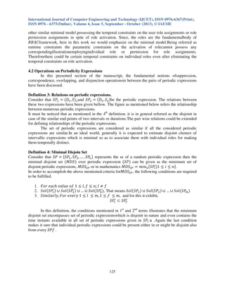 International Journal of Computer Engineering and Technology (IJCET), ISSN 0976-6367(Print),
ISSN 0976 - 6375(Online), Volume 4, Issue 5, September - October (2013), © IAEME

other similar minimal model possessing the temporal constraints on the user role assignments or role
permission assignments in spite of role activation. Since, the roles are the fundamentalbody of
ܴ‫ܥܣܤ‬framework, here in this work we would emphasize on the minimal model.Being referred as
runtime constraints the parametric constraints on the activation of rolecannot possess any
correspondingillustrationemployingindividual role or permission for role assignments.
Thereforethere could be certain temporal constraints on individual roles even after eliminating the
temporal constraints on role activation.
4.2 Operations on Periodicity Expressions
In this presented section of the manuscript, the fundamental notions ofsuppression,
correspondence, overlapping, and disjunction operationsin between the pairs of periodic expressions
have been discussed.
Definition 3: Relations on periodic expressions.
Consider that ܵܲଵ ൌ ሺ‫ܦ‬ଵ , ܵሻଵ and ܵܲଶ ൌ ሺ‫ܦ‬ଶ , ܵଶ ሻbe the periodic expression. The relations between
these two expressions have been given bellow. The figure as mentioned below refers the relationship
between numerous periodic expressions.
It must be noticed that as mentioned in the 4th definition, it is in general referred as the disjoint in
case of the similar end points of two intervals or durations.The pair wise relations could be extended
for defining relationships of the periodic expressions.
The set of periodic expressions are considered as similar if all the considered periodic
expressions are similar.In an ideal world, generally it is expected to estimate disjoint clusters of
intervallic expressions which is minimal so as to associate them with individual roles for making
them temporally distinct.
Definition 4: Minimal Disjoin Set
Consider that ܵܲ ൌ ሼܵܲଵ , ܵܲଶ , … , ܵܲ௡ ሽ represents the se of a random periodic expression then the
minimal disjoint set ሺ‫ܵܦܯ‬ሻ over periodic expression ሺܵܲሻ can be given as the minimum set of
disjoint periodic expressions, ‫ܵܦܯ‬ௌ௉ or in mathematics ‫ܵܦܯ‬ௌ௉ ൌ ݉݅݊௡ ሼܵܲ௟ᇱ |1 ൑ ݅ ൑ ݊ሽ.
In order to accomplish the above mentioned criteria for‫ܵܦܯ‬ௌ௉ , the following conditions are required
to be fulfilled.
1. ‫ 1 ݂݋ ݁ݑ݈ܽݒ ݄ܿܽ݁ ݎ݋ܨ‬൑ ݈, ݂ ൑ ݊; ݈ ് ݂
ᇱ
ᇱ
2. ܵ‫ ݈݋‬ሺܵܲଵ ሻ ‫ ݈݋ܵ ׫‬ሺܵܲଶ ሻ ‫݈݋ܵ ׫ … ׫‬ሺܵܲᇱ ሻ, That means ܵ‫ ݈݋‬ሺܵܲଵ ሻ ‫ ݈݋ܵ ׫‬ሺܵܲଶ ሻ ‫݈݋ܵ ׫ … ׫‬ሺܵܲ௠ ሻ
௡
3. ݈ܵ݅݉݅ܽ‫ 1 ݕݎ݁ݒ݁ ݎ݋ܨ ,ݕ݈ݎ‬൑ ݈ ൑ ݉, 1 ൑ ݂ ൑ ݉, and for this it exhibit,
ᇱ
ܵܲ௟ᇱ ‫ܲܵ ؿ‬௙
In this definition, the conditions mentioned in 1st and 2nd terms illustrates that the minimum
disjoint set encompasses set of periodic expressionswhich is disjoint in nature and even contains the
time instants available in all set of periodic expressions given in ܵܲ௟ ‫. ݑ‬Again the last condition
makes it sure that individual periodic expressions could be present either in or might be disjoint also
from every ݂ܵܲ .

125

 