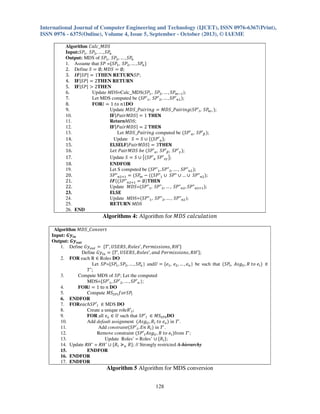 International Journal of Computer Engineering and Technology (IJCET), ISSN 0976-6367(Print),
ISSN 0976 - 6375(Online), Volume 4, Issue 5, September - October (2013), © IAEME
Algorithm ‫ܵܦܯ_݈ܿܽܥ‬
Input:ܵܲଵ , ܵܲଶ , … , ܵܲ௡
Output: MDS of ܵܲଵ , ܵܲଶ , … , ܵܲ௡
1. Assume that ܵܲ =ሼܵܲଵ , ܵܲଶ , … , ܵܲ௡ ሽ
2. Define ܵ ൌ ‫ ܵܦܯ ;׎‬ൌ ‫;׎‬
3. ࡵࡲ|ܵܲ| ൌ 1THEN RETURNܵܲ;
4. IF|ܵܲ| ൌ 2THEN RETURN
5. IF|ܵܲ| ൐ 2THEN
6.
Update MDS=Calc_MDS(ܵܲଵ , ܵܲଶ , … , ܵܲ௠ିଵ );
7.
Let MDS computed be ሺܵܲԢଵ , ܵܲԢଶ , … , ܵܲԢ௡ଵ ሻ;
8.
FOR݈ ൌ 1 ‫1݊ ݋ݐ‬DO
9.
Update ‫ ݃݊݅ݎ݅ܽܲ_ܵܦܯ‬ൌ ‫ܲܵ(݃݊݅ݎ݅ܽܲ_ܵܦܯ‬Ԣ௟ , ܵܲ , ሻ;
௠
10.
IF|ܲܽ݅‫ |ܵܦܯݎ‬ൌ 1 ‫ۼ۳۶܂‬
11.
ReturnMDS;
12.
IF|ܲܽ݅‫ |ܵܦܯݎ‬ൌ 2 ‫ۼ۳۶܂‬
13.
Let ‫ ݃݊݅ݎ݅ܽܲ_ܵܦܯ‬computed be ሺܵܲԢ௔ , ܵܲԢఉ ሻ;
14.
Update ܵ ൌ ܵ ‫ ׫‬ሼሺܵܲԢ௔ ሽ;
15.
۳‫ |ܵܦܯݎ݅ܽܲ|۴ۺ۳܁ۺ‬ൌ 3‫ۼ۳۶܂‬
‫ ܾ݁ ܵܦܯݎ݅ܽܲ ݐ݁ܮ‬ሺܵܲԢ௔ , ܵܲԢఉ , ܵܲԢఊ ሻ;
16.
17.
Update ܵ ൌ ܵ ‫ ׫‬൛ሺܵܲԢ௔ ܵܲԢ௭ఊ ൟ;
18.
ENDFOR
19.
Let S computed be ሺܵܲ"ଵ , ܵܲ"ଶ , … , ܵܲ"௡ଶ ሻ;
20.
ܵܲ"௡ଶାଵ ൌ ሺܵܲ௠ െ ሺሺܵܲ"ଵ ‫"ܲܵ ׫ … ׫ "ܲܵ ׫‬௡ଶ ሻ;
21.
ࡵࡲሺሺܵܲ"௡ଶାଵ ൌ ‫׎‬ሻ‫ۼ۳۶܂‬
Update ‫=ܵܦܯ‬ሺܵܲ"ଵ , ܵܲ"ଶ , … , ܵܲ"௡ଶ , ܵܲ"௡ଶାଵ ሻ;
22.
23.
۳‫۳܁ۺ‬
24.
Update MDS=ሺܵܲ"ଵ , ܵܲ"ଶ , … , ܵܲ"௡ଶ );
25.
RETURN MDS
26. END

Algorithms 4: Algorithm for ‫݊݋݅ݐ݈ܽݑ݈ܿܽܿ ܵܦܯ‬
Algorithm ‫ݐݎ݁ݒ݊݋ܥ_ܵܦܯ‬
Input: ࡳ࢟࢏࢔
Output: ࡳ࢟࢕࢛࢚
1. Define ‫ݕܩ‬௢௨௧ ൌ ሼܶ’, ܷܵ‫’ܪܴ ,ݏ݊݋݅ݏݏ݅݉ݎ݁ܲ ,’ݏ݈݁݋ܴ ,ܴܵܧ‬ሽ
Define ‫ݕܩ‬௜௡ ൌ ሼܶ’, ܷܵ‫’ܪܴ ,ݏ݊݋݅ݏݏ݅݉ݎ݁ܲ ݀݊ܽ ,’ݏ݈݁݋ܴ ,ܴܵܧ‬ሽ;
2. FOR each R ‫ א‬Roles DO
Let ܵܲ=ሼܵܲଵ , ܵܲଶ , … , ܵܲ௡ } andܷ ൌ ሼ݁ଵ , ݁ଶ , … , ݁௡ } be such that ሺܵܲ௟ , ‫݃ݏܣ‬௎ , ܴ ‫݁ ݋ݐ‬௜ ሻ ‫א‬
ܶᇱ;
3.
Compute MDS of ܵܲ; Let the computed
MDS=ሼܵܲԢଵ , ܵܲԢଶ , … , ܵܲԢ௡ };
4.
FOR݈ ൌ 1 to ݊ DO
5.
Compute ‫ܵܯ‬ௌ௉௟ ݂‫ܲܵݎ݋‬୪
6. ENDFOR
7. FOR݄݁ܽܿܵܲԢ௟ ‫ א‬MDS DO
8.
Create a unique roleܴԢ௟ ;
9.
FOR all ݁௢ ‫ ܷ א‬such that ܵܲԢ௟ ‫ܵܯ א‬ௌ௉଴ DO
10.
Add default assignment ሺ‫݃ݏܣ‬௎ , ܴ௟ ‫݁ ݋ݐ‬௢ ሻ in T’.
11.
Add constraintሺܵܲԢ௟ , ‫ܴ ݊ܧ‬௟ ሻ in T’.
12.
Remove constraint ሺܵܲԢ௟ ‫݃ݏܣ‬௎ , ܴ ‫݁ ݋ݐ‬௟ ሻfrom T’;
13.
Update Roles’ = Roles’ ‫ ׫‬ሼܴ௟ ሽ;
14. Update RH’ = RH’ ‫ ׫‬ሼܴ௟ ‫غ‬௨ ܴሽ; // Strongly restricted A-hierarchy
15.
ENDFOR
16. ENDFOR
17. ENDFOR

Algorithm 5 Algorithm for MDS conversion
128

 