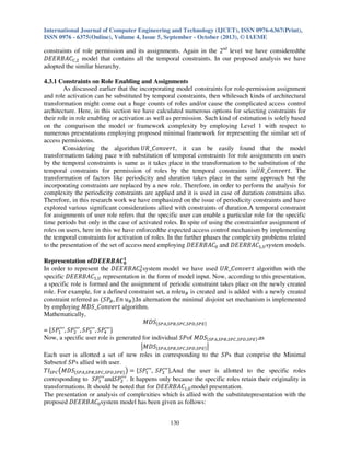 International Journal of Computer Engineering and Technology (IJCET), ISSN 0976-6367(Print),
ISSN 0976 - 6375(Online), Volume 4, Issue 5, September - October (2013), © IAEME

constraints of role permission and its assignments. Again in the 2nd level we have consideredthe
‫ܥܣܤܴܧܧܦ‬஼,ଶ model that contains all the temporal constraints. In our proposed analysis we have
adopted the similar hierarchy.
4.3.1 Constraints on Role Enabling and Assignments
As discussed earlier that the incorporating model constraints for role-permission assignment
and role activation can be substituted by temporal constraints, then whilesuch kinds of architectural
transformation might come out a huge counts of roles and/or cause the complicated access control
architecture. Here, in this section we have calculated numerous options for selecting constraints for
their role in role enabling or activation as well as permission. Such kind of estimation is solely based
on the comparison the model or framework complexity by employing Level 1 with respect to
numerous presentations employing proposed minimal framework for representing the similar set of
access permissions.
Considering the algorithm ܷܴ_‫ ,ݐݎ݁ݒ݊݋ܥ‬it can be easily found that the model
transformations taking pace with substitution of temporal constraints for role assignments on users
by the temporal constraints is same as it takes place in the transformation to be substitution of the
temporal constraints for permission of roles by the temporal constraints inܷܴ_‫ .ݐݎ݁ݒ݊݋ܥ‬The
transformation of factors like periodicity and duration takes place in the same approach but the
incorporating constraints are replaced by a new role. Therefore, in order to perform the analysis for
complexity the periodicity constraints are applied and it is used in case of duration constrains also.
Therefore, in this research work we have emphasized on the issue of periodicity constraints and have
explored various significant considerations allied with constraints of duration.A temporal constraint
for assignments of user role refers that the specific user can enable a particular role for the specific
time periods but only in the case of activated roles. In spite of using the constraintfor assignment of
roles on users, here in this we have enforcedthe expected access control mechanism by implementing
the temporal constraints for activation of roles. In the further phases the complexity problems related
to the presentation of the set of access need employing ‫ܥܣܤܴܧܧܦ‬଴ and ‫ܥܣܤܴܧܧܦ‬ଵ,௎ system models.
Representation ofࡰࡱࡱࡾ࡮࡭࡯૚
૙
ଵ
In order to represent the ‫ܥܣܤܴܧܧܦ‬଴ system model we have used ܷܴ_‫ ݐݎ݁ݒ݊݋ܥ‬algorithm with the
specific ‫ܥܣܤܴܧܧܦ‬ଵ,௎ representation in the form of model input. Now, according to this presentation,
a specific role is formed and the assignment of periodic constraint takes place on the newly created
role. For example, for a defined constraint set, a role‫ݑ‬஻ is created and is added with a newly created
constraint referred as ሺܵܲ஻ , ‫ݑ ݊ܧ‬஻ ሻ.In alternation the minimal disjoint set mechanism is implemented
by employing ‫ ݐݎ݁ݒ݊݋ܥ_ܵܦܯ‬algorithm.
Mathematically,
‫ܵܦܯ‬ሼௌ௉஺,ௌ௉஻,ௌ௉஼,ௌ௉஽,ௌ௉ாሽ
ᇱᇱᇱ
ᇱᇱᇱ
ᇱᇱᇱ
ᇱᇱᇱ ሽ
= ሼܵܲଵ , ܵܲଶ , ܵܲଷ , ܵܲସ
Now, a specific user role is generated for individual ܵܲof ‫ܵܦܯ‬ሼௌ௉஺,ௌ௉஻,ௌ௉஼,ௌ௉஽,ௌ௉ாሽ .as
ห‫ܵܦܯ‬ሼௌ௉஺,ௌ௉஻,ௌ௉஼,ௌ௉஽,ௌ௉ாሽ ห
Each user is allotted a set of new roles in corresponding to the ܵܲs that comprise the Minimal
Subsetof ܵܲs allied with user.
ᇱᇱᇱ
ᇱᇱᇱ
ܶ‫ܫ‬ௌ௉஼ ൫‫ܵܦܯ‬ሼௌ௉஺,ௌ௉஻,ௌ௉஼,ௌ௉஽,ௌ௉ாሽ ൯ ൌ ሼܵܲଵ , ܵܲଶ ሽ,And the user is allotted to the specific roles
ᇱᇱᇱ
ᇱᇱᇱ
corresponding to ܵܲଵ andܵܲଶ . It happens only because the specific roles retain their originality in
transformations. It should be noted that for ‫ܥܣܤܴܧܧܦ‬ଵ,௎ model presentation.
The presentation or analysis of complexities which is allied with the substitutepresentation with the
proposed ‫ܥܣܤܴܧܧܦ‬଴ system model has been given as follows:
130

 