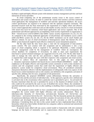 International Journal of Computer Engineering and Technology (IJCET), ISSN 0976-6367(Print),
ISSN 0976 - 6375(Online), Volume 4, Issue 5, September - October (2013), © IAEME

facilitate a rapid and highly efficient system with minimum resource management activities and least
interaction of service providers.
In cloud computing one of the predominant security issues is the access control of
information and system security. In order to control the various time-sensitive activities numerous
cloud applications like management of workflow and real-time operational databases, the access
control specifications are required to be enhanced with the optimum temporal constraints. The
presented research work has been motivated by the requirement of a highly robust and effective
access control approach that could meet and can alleviatethe security concerns in cloud environment
with raised trust level for numerous cloud based applications and service segments. One of the
predominant and efficient approach for accomplishing cloud security requirements in organization is
ܴ‫ ݈݁݋‬െ ܾܽ‫ ݈݋ݎݐ݊݋ܿ ݏݏ݁ܿܿܽ ݀݁ݏ‬ሺܴ‫ܥܣܤ‬ሻ that fulfills various security requirements [1], [2], [3], [4].
As compared to the existing traditional approaches of discretionary and mandatory access control
ሺ‫ܥܣܯ ݀݊ܽ ܥܣܦ‬ሻ system [5], [2], [6], [7], [8] the ܴ‫ ܥܣܤ‬mechanism can be much fruitful and
effective solution. In case of cloud environment of heterogeneous nature like Internet [9], [11],
ܴ‫ ܥܣܤ‬system framework might be much effective solution for secure interpolation purposes.
On the other hand the time factor plays a vital role for management of time-sensitive
access controls. The user creation with role assignment and its optimization is also a key
aspect of cloud computing which is required to be optimized. Meanwhile, a better example
for time management could be the management of workflow which do encompasses the
critical deadlines for completion of invocations. In order to meet such requirements the
time-based or period oriented techniques are suggested [12] [13], [14], [15]. On the other hand in
order to manage the roles and the user permission a highly effective and efficient system
is required that could manage the users with their respective roles assignment and cloud security.
In order to achieve these all expectations here in this paper we have proposed
a ‫ ݈݁݀݋ܯ ݈݋ݎݐ݊݋ܿ ݏݏ݁ܿܿܣ ݀݁ݏܾܽ ݈݁݋ݎ ݈ܾ݀݁ܽ݊݁ ݊݋݅ݐܽݎ݅݌ݔ݁ ܿ݅݉ܽ݊ݕܦ‬ሺ‫ܥܣܤܴܧܧܦ‬ሻ model that
emphasizes on the highly effective and responsible system constraints as well as time oriented user
creation and role assignment system that could meet the requirement of highly efficient and
productive system model for competitive cloud environment. These all considered constraints
characterize themselves effective with the implementation of orthogonally with every aspects of role
based Access control mechanism such as role creation, user definition, role assignment, activation of
specific roles, defining roles for users, assignment of role permissions.
Specifically, the proposed ‫ ܥܣܤܴܧܧܦ‬system differentiates between the activation or
enabling of roles and the activation of individual roles. In this approach a specific role is defined and
is activated only in the circumstance when a particular user is permitted to get it. An activated role
becomes functional when the user is permitted for access in the duration of defined session. The
roles could not be activated by the users in case of disabled role session. Hence, the considered or
specified model does specify the roles on after enabling or disabling when it can/cannot be assumed
by users.
In the proposed system model we have considered three dominant kinds of hierarchy that
strengthens the system model with higher efficiency and security enhancement. These are
inheritance-only hierarchy ሺ‫ ܫ‬െ ݄݅݁‫ݕ݄ܿݎܽݎ‬ሻ, activation-only hierarchy ሺ‫ ܣ‬െ ݄݅݁‫ݕ݄ܿݎܽݎ‬ሻ and
݄݅݊݁‫ ݁ܿ݊ܽݐ݅ݎ‬െ ܽܿ‫ ݕ݄ܿݎܽݎ݄݁݅ ݊݋݅ݐܽݒ݅ݐ‬ሺ‫ ܣܫ‬െ ݄݅݁‫ݕ݄ܿݎܽݎ‬ሻ. The first hierarchy permits the semantics
for permission-inheritance while the second refers semantics for activation of roles only and the last
considered and developed hierarchy permits both the role activation as well as permission
inheritance. Considering these all, here in this system model we have implemented these all three
hierarchies which have been further divided into two categories called as restricted and unrestricted
kind of hierarchy [16], [17].
In general issues allied with any access control model or frameworks with rich constraint
language are the factor of minimality and its expressiveness where the minimality refers the
116

 