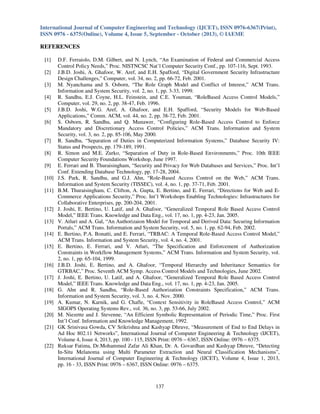 International Journal of Computer Engineering and Technology (IJCET), ISSN 0976-6367(Print),
ISSN 0976 - 6375(Online), Volume 4, Issue 5, September - October (2013), © IAEME

REFERENCES
[1]
[2]
[3]
[4]
[5]
[6]

[7]
[8]
[9]
[10]
[11]

[12]
[13]
[14]
[15]

[16]
[17]
[18]
[19]
[20]
[21]

[22]

D.F. Ferraiolo, D.M. Gilbert, and N. Lynch, “An Examination of Federal and Commercial Access
Control Policy Needs,” Proc. NISTNCSC Nat’l Computer Security Conf., pp. 107-116, Sept. 1993.
J.B.D. Joshi, A. Ghafoor, W. Aref, and E.H. Spafford, “Digital Government Security Infrastructure
Design Challenges,” Computer, vol. 34, no. 2, pp. 66-72, Feb. 2001.
M. Nyanchama and S. Osborn, “The Role Graph Model and Conflict of Interest,” ACM Trans.
Information and System Security, vol. 2, no. 1, pp. 3-33, 1999.
R. Sandhu, E.J. Coyne, H.L. Feinstein, and C.E. Youman, “RoleBased Access Control Models,”
Computer, vol. 29, no. 2, pp. 38-47, Feb. 1996.
J.B.D. Joshi, W.G. Aref, A. Ghafoor, and E.H. Spafford, “Security Models for Web-Based
Applications,” Comm. ACM, vol. 44, no. 2, pp. 38-72, Feb. 2001.
S. Osborn, R. Sandhu, and Q. Munawer, “Configuring Role-Based Access Control to Enforce
Mandatory and Discretionary Access Control Policies,” ACM Trans. Information and System
Security, vol. 3, no. 2, pp. 85-106, May 2000.
R. Sandhu, “Separation of Duties in Computerized Information Systems,” Database Security IV:
Status and Prospects, pp. 179-189, 1991.
R. Simon and M.E. Zurko, “Separation of Duty in Role-Based Environments,” Proc. 10th IEEE
Computer Security Foundations Workshop, June 1997.
E. Ferrari and B. Thuraisingham, “Security and Privacy for Web Databases and Services,” Proc. Int’l
Conf. Extending Database Technology, pp. 17-28, 2004.
J.S. Park, R. Sandhu, and G.J. Ahn, “Role-Based Access Control on the Web,” ACM Trans.
Information and System Security (TISSEC), vol. 4, no. 1, pp. 37-71, Feb. 2001.
B.M. Thuraisingham, C. Clifton, A. Gupta, E. Bertino, and E. Ferrari, “Directions for Web and ECommerce Applications Security,” Proc. Int’l Workshops Enabling Technologies: Infrastructures for
Collaborative Enterprises, pp. 200-204, 2001.
J. Joshi, E. Bertino, U. Latif, and A. Ghafoor, “Generalized Temporal Role Based Access Control
Model,” IEEE Trans. Knowledge and Data Eng., vol. 17, no. 1, pp. 4-23, Jan. 2005.
V. Atluri and A. Gal, “An Authorizaion Model for Temporal and Derived Data: Securing Information
Portals,” ACM Trans. Information and System Security, vol. 5, no. 1, pp. 62-94, Feb. 2002.
E. Bertino, P.A. Bonatti, and E. Ferrari, “TRBAC: A Temporal Role-Based Access Control Model,”
ACM Trans. Information and System Security, vol. 4, no. 4, 2001.
E. Bertino, E. Ferrari, and V. Atluri, “The Specification and Enforcement of Authorization
Constraints in Workflow Management Systems,” ACM Trans. Information and System Security, vol.
2, no. 1, pp. 65-104, 1999.
J.B.D. Joshi, E. Bertino, and A. Ghafoor, “Temporal Hierarchy and Inheritance Semantics for
GTRBAC,” Proc. Seventh ACM Symp. Access Control Models and Technologies, June 2002.
J. Joshi, E. Bertino, U. Latif, and A. Ghafoor, “Generalized Temporal Role Based Access Control
Model,” IEEE Trans. Knowledge and Data Eng., vol. 17, no. 1, pp. 4-23, Jan. 2005.
G. Ahn and R. Sandhu, “Role-Based Authorization Constraints Specification,” ACM Trans.
Information and System Security, vol. 3, no. 4, Nov. 2000.
A. Kumar, N. Karnik, and G. Chafle, “Context Sensitivity in RoleBased Access Control,” ACM
SIGOPS Operating Systems Rev., vol. 36, no. 3, pp. 53-66, July 2002.
M. Niezette and J. Stevenne, “An Efficient Symbolic Representation of Periodic Time,” Proc. First
Int’l Conf. Information and Knowledge Management, 1992.
GK Srinivasa Gowda, CV Srikrishna and Kashyap Dhruve, “Measurement of End to End Delays in
Ad Hoc 802.11 Networks”, International Journal of Computer Engineering & Technology (IJCET),
Volume 4, Issue 4, 2013, pp. 100 - 115, ISSN Print: 0976 – 6367, ISSN Online: 0976 – 6375.
Ruksar Fatima, Dr.Mohammed Zafar Ali Khan, Dr. A. Govardhan and Kashyap Dhruve, “Detecting
In-Situ Melanoma using Multi Parameter Extraction and Neural Classification Mechanisms”,
International Journal of Computer Engineering & Technology (IJCET), Volume 4, Issue 1, 2013,
pp. 16 - 33, ISSN Print: 0976 – 6367, ISSN Online: 0976 – 6375.

137

 