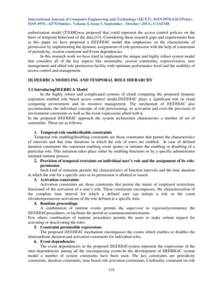 International Journal of Computer Engineering and Technology (IJCET), ISSN 0976-6367(Print),
ISSN 0976 - 6375(Online), Volume 4, Issue 5, September - October (2013), © IAEME

authorization model ሺܶ‫ܯܣܦ‬ሻwas proposed that could represent the access control policies on the
basis of temporal behaviour of the data [13]. Considering these research gaps and requirements here
in this paper we have proposed a ‫ ܥܣܤܴܧܧܦ‬model that emphasizes on the characteristic of
permission by implementing the dynamic assignments of role-permission with the help of constraints
of periodicity, session constraint and Event dependencies.
In this research work we have tried to implement the unique and highly robust system model
that considers all of the key aspects like minimality, session constraints, expressiveness, user
management and allied role permission facility with optimum performance level and the usability of
access control and management.
III. DEERBCA MODELING AND TEMPORAL ROLE HIERARCHY
3.1 IntroducingDEERBCA Model
In the highly robust and complicated systems of cloud computing the proposed dynamic
expiration enabled role based access control model,‫ ܥܣܤܴܧܧܦ‬plays a significant role in cloud
computing environment and its resource management. The mechanism of ‫ ܥܣܤܴܧܧܦ‬also
accommodates the individual concepts of role provisioning, its activation and even the provision of
environment constraints as well as the event expressions allied with it.
In the proposed ‫ ܥܣܤܴܧܧܦ‬approach the system architecture characterizes a number of set of
constraints. These are as follows:
1. Temporal role enable/disable constraints
Temporal role enabling/disabling constraints are those constraints that permit the characteristics
of intervals and that time durations in which the role of users are enabled. In case of defined
duration constraints the constraint enabling event ignites or initiates the enabling or disabling of a
particular role. This initiation takes place either by enabling functions or by a specific administrator
initiated runtime process.
2. Provision of temporal restraints on individual user’s role and the assignment of its rolepermission
Such kind of restraints permits the characteristics of function intervals and the time duration
in which the role for a specific user or its permission is allotted or issued.
3. Activation constraints
Activation constraints are those constraints that permit the nature of employed restrictions
functional of the activation of a user’s role. These constraints encompasses, the characterization of
the complete time interval for which a defined user can initiate a role or the count
ofcontemporaneous activations of the role defined at a specific time.
4. Runtime proceedings
A combination of runtime events permits the supervisor to vigorouslycommence the
‫ܥܣܤܴܧܧܦ‬procedures, or facilitate the period or commencementrestraints.
Few others combination of runtime procedures permits the users to make certain request for
activating or deactivating the roles.
5. Constraint permissible expressions
The proposed ‫ ܥܣܤܴܧܧܦ‬mechanism encompasses the events which enables or disables the
aforesaidtime duration and activation constraints for individual roles.
6. Event dependencies
The event dependencies in the proposed ‫ܥܣܤܴܧܧܦ‬system represent the expressions of the
inter-dependencies among all the encompassing events.In the development of DEERBAC system
model a number of system constraints have been used. The key constraints are periodicity
constraints, duration constraints, time based role activation constraints, Cardinality constraint on role
118

 