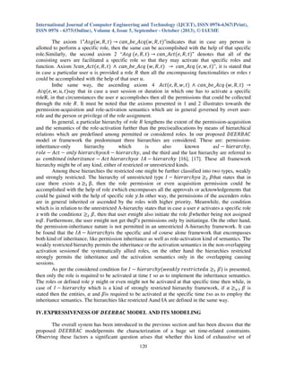 International Journal of Computer Engineering and Technology (IJCET), ISSN 0976-6367(Print),
ISSN 0976 - 6375(Online), Volume 4, Issue 5, September - October (2013), © IAEME

The axiom 1"‫݃ݏܣ‬ሺ‫ݐ ,ܴ ,ݓ‬ሻ ՜ ܿܽ݊_ܾ݁_‫ݍܿܣ‬ሺ‫ݐ ,ܴ ,ݓ‬ሻ"indicates that in case any person is
allotted to perform a specific role, then the same can be accomplished with the help of that specific
role.Similarly, the second axiom 2 “‫ ݃ݏܣ‬ሺ݁, ܴ, ‫ݐ‬ሻ ՜ ܿܽ݊_‫ݐܿܣ‬ሺ݁, ܴ, ‫ݐ‬ሻ" denotes that all of the
consisting users are facilitated a specific role so that they may activate that specific roles and
function. Axiom 3ܿܽ݊_‫ݐܿܣ‬ሺ݁, ܴ, ‫ݐ‬ሻ ‫ ݍܿܣ_ܾ݁_݊ܽܿ ר‬ሺ‫ݐ ,ܴ ,ݓ‬ሻ ՜ ܿܽ݊_‫ ݍܿܣ‬ሺ݁, ‫ݐ ,ݓ‬ሻ”, it is stated that
in case a particular user u is provided a role ܴ then all the encompassing functionalities or roles r
could be accomplished with the help of that user ‫.ݑ‬
Inthe same way, the ascending axiom 4 ‫ݐܿܣ‬ሺ݁, ܴ, ‫ݐ ,ݓ‬ሻ ‫ ݍܿܣ_ܾ݁_݊ܽܿ ר‬ሺ‫ݐ ,ܴ ,ݓ‬ሻ ՜
‫ݍܿܣ‬ሺ݁, ‫ݐ ,ݑ ,ݓ‬ሻsay that in case a user session or duration in which one has to activate a specific
roleR, in that circumstances the user ݁ accomplishes then all the permissions that could be collected
through the role ܴ. It must be noted that the axioms presented in 1 and 2 illustrates towards the
permission-acquisition and role-activation semantics which are in general governed by overt userrole and the person or privilege of the role assignment.
In general, a particular hierarchy of role ܴ lengthens the extent of the permission-acquisition
and the semantics of the role-activation further than the preciseallocations by means of hierarchical
relations which are predefined among permitted or considered roles. In our proposed ‫ܥܣܤܴܧܧܦ‬
model or framework the predominant three hierarchies are considered. These are: permissioninheritance-only
hierarchy
which
is
also
known
as‫ ܫ‬െ ݄݅݁‫,ݕ݄ܿݎܽݎ‬
‫ ݈݁݋ݎ‬െ ‫ ݐܿܣ‬െ ‫ݕ݄ܿݎܽݎ݄݁݅ ݕ݈݊݋‬or‫ ܣ‬െ ݄݅݁‫ ,ݕ݄ܿݎܽݎ‬and the third and the last hierarchy are referred to
as ܿ‫ ݁ܿ݊ܽݐ݅ݎ݄݁݊݅ ܾ݀݁݊݅݉݋‬െ ‫ݕ݄ܿݎܽݎ݄݁݅ ݐܿܣ‬or ‫ ܣܫ‬െ ݄݅݁‫ .]71[ ,]61[ ݕ݄ܿݎܽݎ‬These all framework
hierarchy might be of any kind, either of restricted or unrestricted kinds.
Among these hierarchies the restricted one might be further classified into two types, weakly
and strongly restricted. The hierarchy of unrestricted type ‫ ܫ‬െ ݄݅݁‫ ܽݕ݄ܿݎܽݎ‬൒௧ ߚthat states that in
case there exists a ൒୲ β, then the role permission or even acquisition permission could be
accomplished with the help of role ‫ݔ‬which encompasses all the approvals or acknowledgements that
could be gained with the help of specific role ‫.ݕ‬In other way, the permissions of the ascenders roles
are in general inherited or ascended by the roles with higher priority. Meanwhile, the condition
which is in relation to the unrestricted A-hierarchy states that in case a user ݁ activates a specific role
‫ ݔ‬with the condition‫ ݔ‬൒௧ ߚ, then that user ݁might also initiate the role ߚwhether being not assigned
toߚ. Furthermore, the user ݁might not get theߚ’‫ ݏ‬permissions only by initiatingܽ. On the other hand,
the permission-inheritance nature is not permitted in an unrestricted A-hierarchy framework. It can
be found that the ‫ ܣܫ‬െ ݄݅݁‫ݕ݄ܿݎܽݎ‬is the specific and of course alone framework that encompasses
both kind of inheritance, like permission inheritance as well as role-activation kind of semantics. The
weakly restricted hierarchy permits the inheritance or the activation semantics in the non-overlapping
activation sessionof the systematically allied roles, on the other hand the hierarchies restricted
strongly permits the inheritance and the activation semantics only in the overlapping causing
sessions.
As per the considered condition for ‫ ܫ‬െ ݄݅݁‫ݕ݄ܿݎܽݎ‬ሺ‫ ܽ݀݁ݐܿ݅ݎݐݏ݁ݎ ݕ݈݇ܽ݁ݓ‬൒௧ ߚሻ is presented,
then only the role is required to be activated at time ‫ ݐ‬so as to implement the inheritance semantics.
The roles or defined role ‫ ݕ‬might or even might not be activated at that specific time then while, in
case of ‫ ܫ‬െ ݄݅݁‫ ݕ݄ܿݎܽݎ‬which is a kind of strongly restricted hierarchy framework, if ܽ ൒௨ ௧ ߚ is
stated then the entities, ܽ and ߚis required to be activated at the specific time ‫ݐ‬so as to employ the
inheritance semantics. The hierarchies like restricted Aand IA are defined in the same way.
IV. EXPRESSIVENESS OF ࡰࡱࡱࡾ࡮࡭࡯ MODEL AND ITS MODELING
The overall system has been introduced in the previous section and has been discuss that the
proposed ‫ ܥܣܤܴܧܧܦ‬modelpermits the characterization of a huge set time-related constraints.
Observing these factors a significant question arises that whether this kind of exhaustive set of
120

 