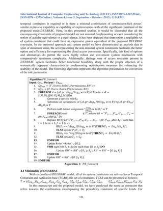International Journal of Computer Engineering and Technology (IJCET), ISSN 0976-6367(Print),
ISSN 0976 - 6375(Online), Volume 4, Issue 5, September - October (2013), © IAEME

temporal constraints is required or is there a minimal combination of constraintswhich posses’
similar expressive capability or capability of expressiveness with all the significant constraint of the
proposed model‫ .ܥܣܤܴܧܧܦ‬Here, in this presented section, it would be illustrated that all the
encompassing constraints of proposed model are not minimal. Implementing or even considering the
notion of activity-equivalence or a-equivalence, it has been depicted that there exists a negligible set
of system constraint that could have an expressive power equivalent of the proposed ‫ܥܣܤܴܧܧܦ‬
constraint. In the proposed approach and system model we have demonstrated an analysis that in
spite of minimum value, the set representing the non-minimal system constraints facilitates the better
option and efficiency for representing the cloud access constraints. Specifically, this kind of options
and alternatives do permit the users highly robust and convenient system mechanism with
comparatively minimum complexity. Additionally, thehuge sum of access restraints present in
‫ ܥܣܤܴܧܧܦ‬system facilitates better functional feasibility along with the proper selection of a
semantically apparent characteristicby implementing optimization measures for enhancing the
usability of the model. The following algorithm represents the algorithm presentation for conversion
of the role permission.
Algorithm ܴܲ_‫ݐݎ݁ݒ݊݋ܥ‬
Input: ‫ݕܩ‬௜௡ ; ࡻ࢛࢚࢖࢛࢚ ‫ݕܩ ׷‬௢௨௧
1. ‫ݕܩ‬௢௨௧ ൌ ሼܶ ᇱ , ܷ‫ ݏ݈݁݋ܴ ,ݏݎ݁ݏ‬ᇱ , ܲ݁‫ ܪܴ ,ݏ݊݋݅ݏݏ݅݉ݎ‬ᇱ ሽ ൌ
2. ‫ݕܩ‬௜௡ ൌ ሼܶ, ܷ‫ܪܴ ,ݏ݊݋݅ݏݏ݅݉ݎ݁ܲ ,ݏ݈݁݋ܴ ,ݏݎ݁ݏ‬ሽ;
3. ۴‫ ݀ ࡴ࡯࡭ࡱ܀۽‬ൌ ሼࣛ, ‫݃ݏܣ :ݎ݌‬௪ /‫݃ݏܣ‬௪ ‫ܴ ݋ݐ ݓ‬ሽ ‫ ࣛ ݁ݎ݄݁ݓ ,ܶ א‬ൌ
ሼሺ‫ܷ ,ܯ‬ሻ, ሺሾ‫ܯ ,|ܷ ,ܯ‬௔ ሿ, ‫ܯ‬ሻሽ ۲‫ܗ‬
4.
Generate a speciϐic roleܴ௜ ;
5.
Substitute all occurrences of ሼࣛ, ‫݃ݏܣ :ݎ݌‬௪ /‫݃ݏܣܦ‬௪ ‫ܴ ݋ݐ ݓ‬ሽ byሼࣛ, ‫݊ܧ :ݎ݌‬௪ /
ܾ݀௪ ܴ௜ in T’
஺௦௚ೢ
6.
Perform (add default assignment “஽஺௦௚ ‫ܴ ݋ݐ ݓ‬௜ ” to T’
ೢ

7.
8.
9.
10.
11.
12.
13.
14.
15.
16.
17.
18.
19.

۴‫ࡴ࡯࡭ࡱ܀۽‬Event
‫ ܶ א‬ᇱ , ‫ ܴݐ ݁ݎ݄݁ݓ‬ൌ "ܲԢଵ , … , ܲԢ௠ , ‫ܩ‬Ԣଵ , … , ‫ܩ‬Ԣ௢ ՜
‫ܲ :ݎ݌‬௠ାଵ after ∆௧ " ‫݋ܦ‬
Replace ‫ܲ"= ’ܴݐ ݕܾ ܴݐ‬Ԣଵ , … , ܲԢ௠ , ‫ܩ‬Ԣଵ , … , ‫ܩ‬Ԣ௢ ՜ ‫ܲ :ݎ݌‬Ԣ௠ାଵ after ∆௧ ”, such that,
݈ ൌ 1 ‫ ݉ ݋ݐ‬൅ 1, ݂ ൌ 1 ‫݋ ݋ݐ‬ሻ
IFሺܲ௟ ൌൌ "‫݃ݏܣ‬௪ /‫݃ݏܣܦ‬௪ ‫"ܴ ݋ݐ ݓ‬ሻTHEN‫’ܩ‬௙ ൌ ‫݊ܧ‬௪ /ܾ݀௪ ܴ௟ ";
ELSE update ܲ’௟ ‫’ܧ‬௟ ൌ ܲ௟ ;
IFሺ‫ܩ‬௙ ൌൌ "‫"ܴ ݋ݐ ݓ ݃ݏܣܦ/݃ݏܣ‬ሻTHEN‫’ܩ‬௙ ൌ ‫ܴ ܾ݀/݊ܧ‬௟ ";
ELSE update‫’ܩ‬௙ ൌ ‫ܩ‬௙ ;
ENDFOR
Update Roles’=Roles’ ‫ ׫‬ሼܴ௟ ሽ;
FOR each role ܴ௟ ‫ ݐ݄ܽݐ ݄ܿݑݏ ݏ݈݁݋ܴ א‬ሼܴ ൒ ܴ௙ ሽDO
Update ܴ‫ ܪ‬ᇱ ൌ ܴ‫ܪ‬ᇱ ‫ ׫‬൛ܴ௟ ൒ ܴ௙ ൟ; ܴ‫ ܪ‬ᇱ ൌ ܴ‫ܪ‬ᇱ െ ൛ܴ ൒଼ ܴ௙ ൟ
ENDFOR
Update ܴ‫ ܪ‬ᇱ ൌ ܴ‫ܪ‬ᇱ ‫ ׫‬ሼܴ ൒଼ ܴ௟ ሽ;
ENDFOR

Algorithm 1: ܴܲ_‫ݐݎ݁ݒ݊݋ܥ‬
4.1 Minimality of DEERBAC
With a considered ‫ ܥܣܤܴܧܧܦ‬model, all of its system constraints are referred to as Temporal
Constraint and Activation base ሺܶ‫ܤܣܥ‬ሻ.this set of constraints, ܶ‫ ܤܣܥ‬can be presented as follows:
௫
௫
௫
௫
௫
௫
௫
௫
ܶ ൌ ሺ‫ܩ‬௎ோೢ , ‫ܩ‬ோೢ, , ‫ܩ‬௪ோೢ , ‫ܩ‬௎ோ೒ , ‫ܩ‬ோ೒, ,‫ܩ‬௪ோ೒ , ‫ܩ‬ௗோ , ‫ܩ‬௚௘ோ , ‫ܩ‬௡ோ , , ‫ܩ‬௡௘ோ , ‫ܩ‬௠ோ ,
‫ܩ‬௠௘ோ , ‫ܩ‬௠௡ோ , ‫ܩ‬௠௡௘ோ , ‫ܩ‬௧ோ , ‫ܩ‬ௗ
In this manuscript and the proposed model, we have employed the name as constraint that
refers towards the combination encompassing the periodicity constraint of specific kinds. For
121

 