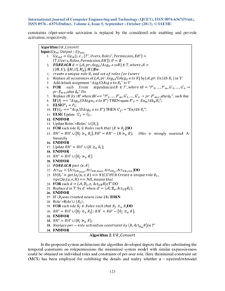 International Journal of Computer Engineering and Technology (IJCET), ISSN 0976-6367(Print),
ISSN 0976 - 6375(Online), Volume 4, Issue 5, September - October (2013), © IAEME

constraints ofper-user-role activation is replaced by the considered role enabling and per-role
activation, respectively.
Algorithm ܷܴ_‫ݐݎ݁ݒ݊݋ܥ‬
Input:‫ݕܩ‬௜௡ ; ܱ‫ݕܩ ׷ ݐݑ݌ݐݑ‬௢௨௧
1. ‫ݕܩ‬௢௨௧ ൌ ‫ݕܩ‬௜௡ ሺ݅. ݁. , ሼܶ ᇱ , ܷ‫ ݏ݈݁݋ܴ ,ݏݎ݁ݏ‬ᇱ , ܲ݁‫ ܪܴ ,݊݋݅ݏݏ݅݉ݎ‬ᇱ ሽ ൌ
ሼܶ, ܷ‫ܪܴ ,݊݋݅ݏݏ݅݉ݎ݁ܲ ,ݏ݈݁݋ܴ ,ݏݎ݁ݏ‬ሽሻ; ܷ ൌ ‫׎‬
2. ࡲࡻࡾࡱ࡭࡯ࡴ ݀ ൌ ሼࣛ, ‫݃ݏܣ :ݎ݌‬௎ /‫݃ݏܣ‬௎ ݁ ‫ܴ݋ݐ‬ሽ ‫ ࣛ ݁ݎ݄݁ݓ ,ܶ א‬ൌ
ሼሺ‫ܷ ,ܯ‬ሻ, ሺሾ‫ܯ ,|ܷ ,ܯ‬௔ ሿ, ‫ܯ‬ሻሽࡰ࢕
3. ܿ‫ܴ ݈݁݋ݎ ݁ݑݍ݅݊ݑ ݔ ݁ݐܽ݁ݎ‬௟ ܽ݊݀ ‫ݏݎ݁ݏݑ ݈ ݎ݋݂ ݏ݈݁݋ݎ ݂݋ ݐ݁ݏ‬
4. Replace all occurrences of ሼࣛ, ‫݃ݏܣ :ݎ݌‬௎ /‫݃ݏܣܦ‬௎ ݁ ‫ܴ ݋ݐ‬ሽ byሼࣛ, ‫ܴ ܾ݀/݊ܧ :ݎ݌‬௟ ሽ in T’
5. Add default assignment “‫ܴ ݋ݐ ݁ ݃ݏܣܦ/݃ݏܣ‬௟ ” to T’
6. FOR
each Event dependencies‫ ܶ א ܴݐ‬ᇱ , ‫ ܴݐ ݁ݎ݄݁ݓ‬ൌ "ܲԢଵ , … , ܲԢ௠ , ‫ܩ‬Ԣଵ , … , ‫ܩ‬Ԣ௢ ՜
‫ܲ :ݎ݌‬௠ାଵ after ∆௧ " ‫݋ܦ‬
7. Replace ‫ ’ܴݐ ݕܾ ܴݐ‬where tR’=ൌ "ܲԢଵ , … , ܲԢ௠ , ‫ܩ‬Ԣଵ , … , ‫ܩ‬Ԣ௞ ՜ ‫ܲ :ݎ݌‬Ԣ௠ାଵafter∆௧ ”, such that
8. IFሺܲ௟ ൌൌ "‫݃ݏܣ‬௎ /‫݊݃ݏܣܦ‬௎ ݁ ‫"ܴ ݋ݐ‬ሻ THEN upate ܲ’௟ : ൌ ‫݊ܧ‬௪ /ܾ݀௪ ܴ௟ ";
9. ELSEܲ’௟ ൌ ܲ௟ ;
10. IFሺ‫ܩ‬௙ ൌൌ "‫݃ݏܣܦ/݃ݏܣ‬௎ ݁ ‫"ܴ ݋ݐ‬ሻ THEN ‫’ܩ‬௙ : ൌ "‫ܴ ܾ݀/݊ܧ‬௟ ";
11. ELSE Update ‫’ܩ‬௙ ൌ ‫ܩ‬௙ ;
12. ENDFOR
13. Update Roles’=Roles’ ‫ ׫‬ሼܴ௟ ሽ;
14. FOR each role ܴ௟ ‫ ݐ݄ܽݐ ݄ܿݑݏ ݏ݈݁݋ܴ א‬ሼܴ ‫ܴ غ‬௙ ሽDO
15. ܴ‫ ܪ‬ᇱ ൌ ܴ‫ ܪ‬ᇱ ‫ ׫‬൛ܴ௙ ‫غ‬௨ ܴ௟ ൟ; ܴ‫ ܪ‬ᇱ ൌ ܴ‫ ܪ‬ᇱ െ ሼܴ ‫غ‬௨ ܴሽ;
//this is strongly restricted Ahierarchy
16. ENDFOR
17. Update ܴ‫ ܪ‬ᇱ ൌ ܴ‫ ܪ‬ᇱ ‫ ׫‬ሼܴ ൒଼ ܴ௟ ሽ;
18. ENDFOR
19. ܴ‫ ܪ‬ᇱ ൌ ܴ‫ ܪ‬ᇱ ‫ ׫‬൛ܴ௙ ‫غ‬௨ ܴൟ;
20. ENDFOR
21. ࡲࡻࡾࡱ࡭࡯ࡴ ‫ ݎ݅ܽ݌‬ሺ݁, ܴሻ
22. ‫ݐܿܣ‬௎௏ ൌ ሼ‫ݐܿܣ‬௎ோ೟೚೟ೌ೗ , ‫ݐܿܣ‬௎ோ_௠௔௫ , ‫ݐܿܣ‬௎ோ೙ , ‫ݐܿܣ‬௎ோ_௖௢௡ ሽDO
23. IFሺܴ௟ Ԣ ൌ ݃݁‫݁ܵݐ‬௟ ሺ‫ܴ ,݁ ,ݑ‬ሻ ൌൌ ܰ‫ܮܫ‬ሻܶ‫ܴ ݈݁݋ݎ ݁ݑݍ݅݊ݑ ܽ ݁ݐܽ݁ݎܥ ܰܧܪ‬௟ ,
//݃݁‫݁ܵݐ‬௟ ሺ‫ܴ ,݁ ,ݑ‬ሻ ൌൌ ܰ‫ݐ݄ܽݐ ݏ݊ܽ݁݉ ܮܫ‬
24. FOR each ݀ ൌ ሺࣛ, ࣜ௘ , ݁, ‫ݐܿܣ‬௎ࣜ ܴሻ߳ܶԢ DO
25. Replace d in T’ by d’ where ݀’ ൌ ሺࣛ, ࣜ௘ , ‫ݐܿܣ‬௎ࣜ ܴ௟ ሻ;
26. ENDFOR
27. IF (ܴ௟ ‫ )42 ݁݊݅ܮ ݊݅ݓ݁݊ ݀݁ݐܽ݁ݎܿ ݏܽݓ‬THEN
28. Role’=Role’‫ܴ{ ׫‬௟ };
29. FOR each role ܴ௙ ‫ܴ ݐ݄ܽݐ ݄ܿݑݏ ݏ݈݁݋ܴ א‬௙ ‫ذ‬௨ ܴ௟ DO
30. ܴ‫ ܪ‬ᇱ ൌ ܴ‫ ܪ‬ᇱ ‫ ׫‬൛ܴ௙ ‫ذ‬௦ ܴ௟ ൟ; ܴ‫ ܪ‬ᇱ ൌ ܴ‫ ܪ‬ᇱ െ ൛ܴ௙ ‫ذ‬௨ ܴൟ;
31. ENDFOR
32. ܴ‫ ܪ‬ᇱ ൌ ܴ‫ ܪ‬ᇱ ‫ ׫‬ሼܴ௟ ‫غ‬௨ ܴሽ;
33. ܴ݁‫ ݎ݁݌ ݈݁ܿܽ݌‬െ ‫ ݕܾ ݐ݊݅ܽݎݐݏ݊݋ܿ ݊݋݅ݐܽݒ݅ݐܿܽ ݈݁݋ݎ‬൫0, ‫ݐܿܣ‬ோ೘ ܴ൯݅݊ ܶԢ
34. ENDFOR

Algorithm 2: ܷܴ_‫ݐݎ݁ݒ݊݋ܥ‬
In the proposed system architecture the algorithm developed depicts that after substituting the
temporal constraints on rolepermissions the minimized system model with similar expressiveness
could be obtained on individual roles and constraints of per-user role. Here theminimal constraint set
(MCS) has been employed for exhibiting the details and reality whether ܽ െ ݁‫ݐ݈݊݁ܽݒ݅ݑݍ‬model
123

 