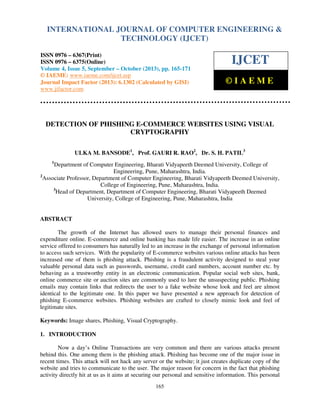 International Journal of Computer EngineeringOF COMPUTER ENGINEERING &
INTERNATIONAL JOURNAL and Technology (IJCET), ISSN 0976-6367(Print),
ISSN 0976 - 6375(Online), Volume 4, Issue 5, September - October (2013), © IAEME

TECHNOLOGY (IJCET)

ISSN 0976 – 6367(Print)
ISSN 0976 – 6375(Online)
Volume 4, Issue 5, September – October (2013), pp. 165-171
© IAEME: www.iaeme.com/ijcet.asp
Journal Impact Factor (2013): 6.1302 (Calculated by GISI)
www.jifactor.com

IJCET
©IAEME

DETECTION OF PHISHING E-COMMERCE WEBSITES USING VISUAL
CRYPTOGRAPHY
ULKA M. BANSODE1, Prof. GAURI R. RAO2, Dr. S. H. PATIL3
1

Department of Computer Engineering, Bharati Vidyapeeth Deemed University, College of
Engineering, Pune, Maharashtra, India.
2
Associate Professor, Department of Computer Engineering, Bharati Vidyapeeth Deemed University,
College of Engineering, Pune, Maharashtra, India.
3
Head of Department, Department of Computer Engineering, Bharati Vidyapeeth Deemed
University, College of Engineering, Pune, Maharashtra, India

ABSTRACT
The growth of the Internet has allowed users to manage their personal finances and
expenditure online. E-commerce and online banking has made life easier. The increase in an online
service offered to consumers has naturally led to an increase in the exchange of personal information
to access such services. With the popularity of E-commerce websites various online attacks has been
increased one of them is phishing attack. Phishing is a fraudulent activity designed to steal your
valuable personal data such as passwords, username, credit card numbers, account number etc. by
behaving as a trustworthy entity in an electronic communication. Popular social web sites, bank,
online commerce site or auction sites are commonly used to lure the unsuspecting public. Phishing
emails may contain links that redirects the user to a fake website whose look and feel are almost
identical to the legitimate one. In this paper we have presented a new approach for detection of
phishing E-commerce websites. Phishing websites are crafted to closely mimic look and feel of
legitimate sites.
Keywords: Image shares, Phishing, Visual Cryptography.
1. INTRODUCTION
Now a day’s Online Transactions are very common and there are various attacks present
behind this. One among them is the phishing attack. Phishing has become one of the major issue in
recent times. This attack will not hack any server or the website; it just creates duplicate copy of the
website and tries to communicate to the user. The major reason for concern in the fact that phishing
activity directly hit at us as it aims at securing our personal and sensitive information. This personal
165

 