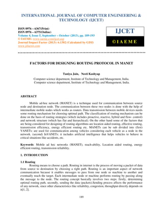 International Journal of Computer Engineering and Technology (IJCET), ISSN 0976-6367(Print),
INTERNATIONAL JOURNAL OF COMPUTER ENGINEERING &
ISSN 0976 - 6375(Online), Volume 4, Issue 5, September - October (2013), © IAEME

TECHNOLOGY (IJCET)

ISSN 0976 – 6367(Print)
ISSN 0976 – 6375(Online)
Volume 4, Issue 5, September – October (2013), pp. 189-193
© IAEME: www.iaeme.com/ijcet.asp
Journal Impact Factor (2013): 6.1302 (Calculated by GISI)
www.jifactor.com

IJCET
©IAEME

FACTORS FOR DESIGNING ROUTING PROTOCOL IN MANET
Taniya Jain, Neeti Kashyap
Computer science department, Institute of Technology and Management, India.
Computer science department, Institute of Technology and Management, India.

ABSTRACT
Mobile ad-hoc network (MANET) is a technique used for communication between source
node and destination node. The communication between these two nodes is done with the help of
intermediate mobile nodes which works as routers. Data transmission between mobile devices needs
some routing mechanism for choosing optimal path. The classification of routing mechanism can be
done on the basis of routing strategies (which includes proactive, reactive, hybrid and flow- control)
and network structure (which has flat and hierarchical). On the other hand some of the factors that
are being considered for designing of routing algorithms are location aided routing, effective routing,
transmission efficiency, energy efficient routing etc. MANETs can be sub divided into (first)
VANETs: are used for communication among vehicles considering each vehicle as a node in the
network. (second) InVANETs: it includes artificial intelligence that helps vehicles to behave in
critical situations like accidents, etc.
Keywords: Mobile ad hoc networks (MANET), reach-ability, Location aided routing, energy
efficient routing, transmission reliability.
1. INTRODUCTION
1.1 Routing
Routing means to choose a path. Routing in internet is the process of moving a packet of data
from source to destination by choosing a right path. Routing is an important aspect of network
communication because it enables messages to pass from one node or machine to another and
eventually reach the target. Each intermediate node or machine performs routing by passing along
the message to the node. The routing concept basically involves two steps: firstly, determining
optimal routing path, secondly, sending the data (packets).Sending process affects the performance
of any network, since other characteristics like reliability, congestion, throughput directly depends on
it[1, 2].
189

 
