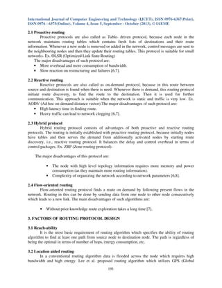 International Journal of Computer Engineering and Technology (IJCET), ISSN 0976-6367(Print),
ISSN 0976 - 6375(Online), Volume 4, Issue 5, September - October (2013), © IAEME

2.1 Proactive routing
Proactive protocols are also called as Table- driven protocol, because each node in the
network maintains routing tables which contains fresh lists of destinations and their route
information. Whenever a new node is removed or added in the network, control messages are sent to
the neighbouring nodes and then they update their routing tables. This protocol is suitable for small
networks. Ex. OLSR (Optimized Link State Routing)
The major disadvantages of such protocol are:
• More overhead and more consumption of bandwidth.
• Slow reaction on restructuring and failures [6,7].
2.2 Reactive routing
Reactive protocols are also called as on-demand protocol, because in this route between
source and destination is found when there is need. Whenever there is demand, this routing protocol
initiate route discovery, to find the route to the destination. Then it is used for further
communication. This approach is suitable when the network is static and traffic is very low. Ex.
AODV (Ad hoc on-demand distance vector).The major disadvantages of such protocol are:
• High latency time in finding route.
• Heavy traffic can lead to network clogging [6,7].
2.3 Hybrid protocol
Hybrid routing protocol consists of advantages of both proactive and reactive routing
protocols. The routing is initially established with proactive routing protocol, because initially nodes
have tables and then serves the demand from additionally activated nodes by starting route
discovery, i.e., reactive routing protocol. It balances the delay and control overhead in terms of
control packages. Ex. ZRP (Zone routing protocol).
The major disadvantages of this protocol are:
•
•

The node with high level topology information requires more memory and power
consumption (as they maintain more routing information).
Complexity of organizing the network according to network parameters [6,8].

2.4 Flow-oriented routing
Flow-oriented routing protocol finds a route on demand by following present flows in the
network. Routing in this can be done by sending data from one node to other node consecutively
which leads to a new link. The main disadvantages of such algorithms are:
•

Without prior knowledge route exploration takes a long time [7].

3. FACTORS OF ROUTING PROTOCOL DESIGN
3.1 Reach-ability
It is the most basic requirement of routing algorithm which specifies the ability of routing
algorithm to find at least one path from source node to destination node. The path is regardless of
being the optimal in terms of number of hops, energy consumption, etc.
3.2 Location aided routing
In a conventional routing algorithm data is flooded across the node which requires high
bandwidth and high energy. Lee et al. proposed routing algorithm which utilizes GPS (Global
191

 