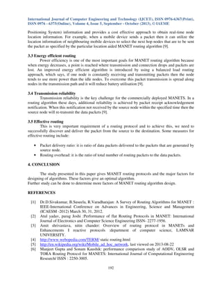 International Journal of Computer Engineering and Technology (IJCET), ISSN 0976-6367(Print),
ISSN 0976 - 6375(Online), Volume 4, Issue 5, September - October (2013), © IAEME

Positioning System) information and provides a cost effective approach to obtain real-time node
location information. For example, when a mobile device sends a packet then it can utilize the
location information of neighbouring mobile devices to select the next hop nodes that are to be sent
the packet as specified by the particular location aided MANET routing algorithm [9].
3.3 Energy efficient routing
Power efficiency is one of the most important goals for MANET routing algorithm because
when energy decreases, a point is reached where transmission and connection drops and packets are
lost. An improved energy efficient algorithm is introduced by using a balanced load routing
approach, which says, if one node is constantly receiving and transmitting packets then the node
tends to use more power than the idle nodes. To overcome this packet transmission is spread along
nodes in the transmission path and it will reduce battery utilisation [9].
3.4 Transmission reliability
Transmission reliability is the key challenge for the commercially deployed MANETS. In a
routing algorithm these days, additional reliability is achieved by packet receipt acknowledgement
notification. When this notification not received by the source node within the specified time then the
source node will re-transmit the data packets [9].
3.5 Effective routing
This is very important requirement of a routing protocol and to achieve this, we need to
successfully discover and deliver the packet from the source to the destination. Some measures for
effective routing include:
•
•

Packet delivery ratio: it is ratio of data packets delivered to the packets that are generated by
source node.
Routing overhead: it is the ratio of total number of routing packets to the data packets.

4. CONCLUSION
The study presented in this paper gives MANET routing protocols and the major factors for
designing of algorithms. These factors give an optimal algorithm.
Further study can be done to determine more factors of MANET routing algorithm design.
REFERENCES
[1]

[2]
[3]

[4]
[5]
[6]

Dr.D.Sivakumar, B.Suseela, R.Varadharajan: A Survey of Routing Algorithms for MANET :
IEEE-International Conference on Advances in Engineering, Science and Management
(ICAESM -2012) March 30, 31, 2012.
Atul yadav, parag Joshi :Performance of flat Routing Protocols in MANET: International
Journal of Electronics and Computer Science Engineering ISSN- 2277-1956.
Amit shrivastava, nitin chander: Overview of routing protocol in MANETs and
Enhancements I reactive protocols :department of computer science, LAMNAR
UNIVERSITY.
http://www.webopedia.com/TERM/ static routing.html
http://en.wikipedia.org/wiki/Mobile_ad_hoc_network, last viewed on 2013-08-22
Manjeet Gupta and Sonam Kaushik: performance comparison study of AODV, OLSR and
TORA Routing Protocol for MANETS: International Journal of Computational Engineering
Research/ ISSN : 2250-3005.
192

 