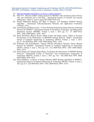 International Journal of Computer Engineering and Technology (IJCET), ISSN 0976-6367(Print),
ISSN 0976 - 6375(Online), Volume 4, Issue 5, September - October (2013), © IAEME

[7]
[8]

[9]

[10]

[11]

[12]

[13]

[14]

http://en.wikipedia.org/wiki/List_of_ad_hoc_routing_protocols.
Patil V.P : Efficient AODV routing protocol for MANET with enchanced packet delivery
ratio and minimized end to end delay : International Journal of scientific and research
publications, volume 2, issue 8, august 2012 ISSN 2250-3153.
Farukh Mahmudur Rahman and Mark A Gregory: 4-N Intelligent MANET Routing
Algorithm : Australasian Telecommunication Networks and Applications Conference
(ATNAC), 2011s.
Aarti Bairagi and Shweta Yadav, “A New Parameter Proposed for Route Selection in Routing
Protocol for MANET”, International Journal of Information Technology and Management
Information Systems (IJITMIS), Volume 4, Issue 1, 2013, pp. 31 - 37, ISSN Print:
0976 – 6405, ISSN Online: 0976 – 6413.
Sunita Kushwaha, Bhavna Narain, Deepti Verma and Sanjay kumar, “Effect of Scenario
Environment on the Performance of MANETS Routing Protocol: AODV”, International
Journal of Computer Engineering & Technology (IJCET), Volume 2, Issue 1, 2011,
pp. 33 - 38, ISSN Print: 0976 – 6367, ISSN Online: 0976 – 6375.
V.Ramesh and Dr.P.Subbaiah, “Energy Efficient Preemptive Dynamic Source Routing
Protocol for MANET”, International Journal of Computer Engineering & Technology
(IJCET), Volume 3, Issue 1, 2012, pp. 213 - 222, ISSN Print: 0976 – 6367, ISSN Online:
0976 – 6375.
Saloni Singla and Tripatjot Singh Panag, “Evaluating the Performance of MANET Routing
Protocols”, International Journal of Electronics and Communication Engineering &
Technology (IJECET), Volume 4, Issue 1, 2013, pp. 125 - 130, ISSN Print: 0976- 6464,
ISSN Online: 0976 –6472.
Prerna Malhotra, “A Survey of Energy Efficient AODV Routing Algorithms in MANET”,
International Journal of Computer Engineering & Technology (IJCET), Volume 4, Issue 2,
2013, pp. 213 - 220, ISSN Print: 0976 – 6367, ISSN Online: 0976 – 6375.

193

 