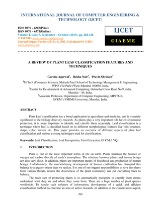 International Journal of Computer Engineering and Technology (IJCET), ISSN 0976-6367(Print),
INTERNATIONAL JOURNAL OF COMPUTER ENGINEERING &
ISSN 0976 - 6375(Online), Volume 4, Issue 5, September - October (2013), © IAEME

TECHNOLOGY (IJCET)

ISSN 0976 – 6367(Print)
ISSN 0976 – 6375(Online)
Volume 4, Issue 5, September – October (2013), pp. 204-216
© IAEME: www.iaeme.com/ijcet.asp
Journal Impact Factor (2013): 6.1302 (Calculated by GISI)
www.jifactor.com

IJCET
©IAEME

A REVIEW OF PLANT LEAF CLASSIFICATION FEATURES AND
TECHNIQUES
Garima Agarwal1, Rekha Nair2, Pravin Shrinath3
1

M.Tech (Computer Science), Mukesh Patel School of Technology Management & Engineering,
JVPD Vile Parle (West) Mumbai 400056, India.
2
Centre for Development of Advanced Computing, Gulmohar Cross Road No.9, Juhu,
Mumbai – 49, India.
3
Associate Professor, Department of Computer Engineering, MPSTME,
SVKM’s NMIMS University, Mumbai, India.

ABSTRACT
Plant Leaf classification has a broad application in agriculture and medicine, and it is mainly
significant to the biology diversity research. As plants play a very important role for environmental
protection, it is more important to identify and classify them accurately. Leaf classification is a
technique where leaf is classified based on its different morphological features like vein structure,
shape, color, texture etc. This paper provides an overview of different aspects of plant leaf
classification and various existing techniques used for classification.
Keywords: Leaf Classification, Leaf Recognition, Vein Extraction, GLCM, LVQ.
1.

INTRODUCTION

Plant is one of the most important forms of life on earth. Plants maintain the balance of
oxygen and carbon dioxide of earth’s atmosphere. The relations between plants and human beings
are also very close. In addition, plants are important means of livelihood and production of human
beings. Unfortunately, the overwhelming development of human civilization has disrupted this
balance to a greater extent than we realize. It is one of our biggest responsibilities to save the plants
from various threats, restore the diverseness of the plant community and put everything back to
balance.
The main step of protecting plants is to automatically recognize or classify them means
understand what they are and where they come from. There are a huge number of plant species
worldwide. To handle such volumes of information, development of a quick and efficient
classification method has become an area of active research. In addition to the conservation aspect,
204

 