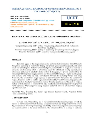 International Journal of Computer Engineering and Technology (IJCET), ISSN 0976-6367(Print),
INTERNATIONAL JOURNAL OF COMPUTER ENGINEERING &
ISSN 0976 - 6375(Online), Volume 4, Issue 5, September - October (2013), © IAEME

TECHNOLOGY (IJCET)

ISSN 0976 – 6367(Print)
ISSN 0976 – 6375(Online)
Volume 4, Issue 5, September – October (2013), pp. 224-231
© IAEME: www.iaeme.com/ijcet.asp
Journal Impact Factor (2013): 6.1302 (Calculated by GISI)
www.jifactor.com

IJCET
©IAEME

IDENTIFICATION OF DEVANAGARI SCRIPT FROM IMAGE DOCUMENT
SATISH R. DAMADE1, K. P. ADHIYA2 and RANJANA S. ZINJORE3
1

Computer Engineering, KBS’s College of Engineering & Technology, North Maharashtra
Knowledge city, Jalgaon.
2
Computer Engineering, SSBT’s College of Engineering & Technology, Bambhori, Jalgaon.
3
Computer Application, KCES’s Institute of Management and Research, Jalgaon.

ABSTRACT
Texts that appear in the image contain useful and important information. Optical Character
Recognition technology is restricted to finding text printed against clean backgrounds, and cannot
handle text printed against shaded or textured backgrounds or embedded in images. It is necessary to
extract the text form image which is helpful in a society for a blind and visually impaired person
when voice synthesizer is attached with the system. In this paper, we present a methodology for
extracting text from printed image document and then identified Devanagari Script (Hindi language)
from extracted text. Firstly we used Morphological Approach for extracting the text from image
documents. The resultant text image is passed to Optical Character Recognition for Identification
purpose. Projection profile is used for segmentation followed by Visual Discriminating approach for
feature extraction. Finally for classification purpose Heuristic search is used. The result of proposed
method for text extraction is compared with edge based and connected component with projection
profile approach. After comparison using precision and recall rate it is observed that proposed
algorithm work well.
Keywords: Area, Bounding Box, Canny edge detector, Heuristic Search, Projection Profile,
Visual Discriminating feature.
I. INTRODUCTION
In recent years, the escalating use of physical documents has made to progress towards the
creation of electronic documents to facilitate easy communication and storage of documents. Now a
day, information is becoming increasingly enriched by multimedia components containing images
and video in addition to the textual information. The extraction of text in an image is a classical
224

 