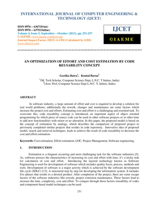 International Journal of Computer Engineering and Technology (IJCET), ISSN 0976-6367(Print),
INTERNATIONAL JOURNAL OF COMPUTER ENGINEERING &
ISSN 0976 - 6375(Online), Volume 4, Issue 5, September - October (2013), © IAEME

TECHNOLOGY (IJCET)

ISSN 0976 – 6367(Print)
ISSN 0976 – 6375(Online)
Volume 4, Issue 5, September – October (2013), pp. 251-257
© IAEME: www.iaeme.com/ijcet.asp
Journal Impact Factor (2013): 6.1302 (Calculated by GISI)
www.jifactor.com

IJCET
©IAEME

AN OPTIMIZATION OF EFFORT AND COST ESTIMATION BY CODE
REUSABILITY CONCEPT
Geetika Batra1, Kuntal Barua2
1

(M. Tech Scholar, Computer Science Dept, L.N.C. T Indore, India)
2
(Asst. Prof, Computer Science Dept L.N.C. T, Indore, India)

ABSTRACT
In software industry, a large amount of effort and cost is required to develop a solution for
real world problems; additionally the rework, changes and maintenance are some factors which
increase the project cost and efforts. Estimating cost and effort is a challenging and essential task. To
overcome this, code reusability concept is introduced, an important aspect of object oriented
programming by which piece of source code can be used in other software projects or in other time
to add new functionalities with minor or no alteration. In this paper, the proposed model is based on
the concept of estimation by analogy, which describes the comparison of proposed project to
previously completed similar projects that resides in code repository. Innovative idea of proposed
model, search and retrieval techniques, leads to achieve the result of code reusability to decrease the
cost and effort estimation.
Keywords: Cost estimation, Effort estimation, LOC, Project Management, Software engineering.
1.

INTRODUCTION

Estimation is a frequent occurring and most challenging task for the software industries [5].
As, software possess the characteristics of increasing its cost and effort with time, it’s a tricky task
for calculation of cost and effort. Introducing the layered technology known as Software
Engineering is used for development of software which includes quality focus, process, methods and
tools. Development of software is a major activity which is achieved by the software development
life cycle (SDLC) [13]. A structured step by step for developing the information system. It includes
five phases that results to a desired product. After completion of the project, there are some escape
factors of the software industries like rework, project extension maintenance. These factors lead to
increase the time, complexity, cost and effort. To conquer through those factors reusability of codes
and component based model techniques can be used.
251

 