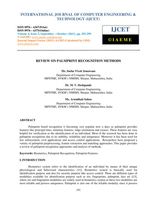 International Journal of Computer Engineering and Technology (IJCET), ISSN 0976-6367(Print),
INTERNATIONAL JOURNAL OF COMPUTER ENGINEERING &
ISSN 0976 - 6375(Online), Volume 4, Issue 5, September - October (2013), © IAEME

TECHNOLOGY (IJCET)

ISSN 0976 – 6367(Print)
ISSN 0976 – 6375(Online)
Volume 4, Issue 5, September – October (2013), pp. 292-299
© IAEME: www.iaeme.com/ijcet.asp
Journal Impact Factor (2013): 6.1302 (Calculated by GISI)
www.jifactor.com

IJCET
©IAEME

REVIEW ON PALMPRINT RECOGNITION METHODS
Ms. Sneha Vivek Sonawane
Department of Computer Engineering
MPSTME, SVKM’s NMIMS, Shirpur, Maharashtra, India
Dr. M. V. Deshpande
Department of Computer Engineering
MPSTME, SVKM’s NMIMS, Shirpur, Maharashtra, India
Ms. Arundhati Sahoo
Department of Computer Engineering
MPSTME, SVKM’s NMIMS, Shirpur, Maharashtra, India

ABSTRACT
Palmprint based recognition is becoming very popular now a days as palmprint provides
features like principal lines, minutiae features, ridge orientation and creases. These features are very
helpful for verification or the identification of an individual. Most of the research has been done in
palmprint recognition due to its stability, reliability and uniqueness. Moreover it has been used for
law enforcement, civil applications and access control applications. Researchers have proposed a
variety of palmprint preprocessing, feature extraction and matching approaches. This paper provides
a review of palmprint recognition approaches and analysis of methods.
Keywords: Biometrics, Palmprint Recognition, Palmprint Features.
I. INTRODUCTION
Biometrics system refers to the identification of an individual by means of their unique
physiological and behavioral characteristics [11]. Biometrics system is basically used for
identification purpose and also for security purpose like access control. There are different types of
modalities available for identification purpose such as iris, fingerprints, palmprint, face etc [13],
where iris and fingerprint modalities are widely used in biometrics system as these two modalities are
most reliable and possess uniqueness. Palmprint is also one of the reliable modality since it possess
292

 