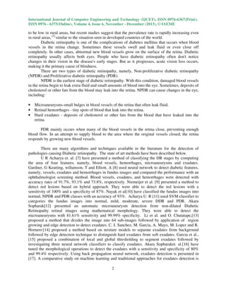 International Journal of Computer Engineering and Technology (IJCET), ISSN 0976-6367(Print),
ISSN 0976 - 6375(Online), Volume 4, Issue 6, November - December (2013), © IAEME

to be low in rural areas, but recent studies suggest that the prevalence rate is rapidly increasing even
in rural areas, [5] similar to the situation seen in developed countries of the world.
Diabetic retinopathy is one of the complications of diabetes mellitus that occurs when blood
vessels in the retina change. Sometimes these vessels swell and leak fluid or even close off
completely. In other cases, abnormal new blood vessels grow on the surface of the retina. Diabetic
retinopathy usually affects both eyes. People who have diabetic retinopathy often don't notice
changes in their vision in the disease's early stages. But as it progresses, acute vision loss occurs,
making it the primary cause of blindness.
There are two types of diabetic retinopathy, namely, Non-proliferative diabetic retinopathy
(NPDR) and Proliferative diabetic retinopathy (PDR).
NPDR is the earliest stage of diabetic retinopathy. With this condition, damaged blood vessels
in the retina begin to leak extra fluid and small amounts of blood into the eye. Sometimes, deposits of
cholesterol or other fats from the blood may leak into the retina. NPDR can cause changes in the eye,
including:
•
•
•

Microaneurysms-small bulges in blood vessels of the retina that often leak fluid.
Retinal hemorrhages - tiny spots of blood that leak into the retina.
Hard exudates - deposits of cholesterol or other fats from the blood that have leaked into the
retina.

PDR mainly occurs when many of the blood vessels in the retina close, preventing enough
blood flow. In an attempt to supply blood to the area where the original vessels closed, the retina
responds by growing new blood vessels.
There are many algorithms and techniques available in the literature for the detection of
pathologies causing Diabetic retinopathy. The state of art methods have been described below.
U R Acharya et. al. [7] have presented a method of classifying the DR stages by computing
the area of four features, namely, blood vessels, hemorrhages, microaneurysms and exudates.
Gardner, G Keatting, willamson, T and Elliott, A [8] used neural network to detect diabetic features,
namely, vessels, exudates and hemorrhages in fundus images and compared the performance with an
ophthalmologist screening method. Blood vessels, exudates, and hemorrhages were detected with
accuracy rates of 91.7%, 93.1% and 73.8%, respectively. Niemeijer et al. [9] presented a method to
detect red lesions based on hybrid approach. They were able to detect the red lesions with a
sensitivity of 100% and a specificity of 87%. Nayak et al[10] have classified the fundus images into
normal, NPDR and PDR classes with an accuracy of 93%. Acharya U. R [11] used SVM classifier to
categories the fundus images into normal, mild, moderate, severe DDR and PDR. Akara
Sopharak[12] presented an automatic microaneurysm detection from non-dilated Diabetic
Retinopathy retinal images using mathematical morphology. They were able to detect the
microaneurysms with 81.61% sensitivity and 99.99% specificity. Li et al. and O. Chutatape,[13]
proposed a method that divides the image into 64 sub-images followed by application of region
growing and edge detection to detect exudates. C. I. Sanchez, M. Garcia, A. Mayo, M. Lopez and R.
Hornero,[14] proposed a method based on mixture models to separate exudates from background
followed by edge detection technique to distinguish hard exudates from soft exudates. Garcia et al.,
[15] proposed a combination of local and global thresholding to segment exudates followed by
investigating three neural network classifiers to classify exudates. Akara Sopharaket. al.[16] have
tuned the morphological operations to detect the exudates with a sensitivity and specificity of 80%
and 99.4% respectively. Using back propagation neural network, exudates detection is presented in
[17]. A comparative study on machine learning and traditional approaches for exudates detection is
2

 