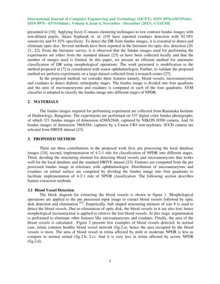 International Journal of Computer Engineering and Technology (IJCET), ISSN 0976-6367(Print),
ISSN 0976 - 6375(Online), Volume 4, Issue 6, November - December (2013), © IAEME

presented in [18]. Applying fuzzy C-means clustering techniques to low contrast fundus images with
non-dilated pupils, Akara Sopharak et. al. [19] have reported exudates detection with 92.18%
sensitivity and 91.52% specificity. To detect the DR from fundus images, it is essential to detect and
eliminate optic disc. Several methods have been reported in the literature for optic disc detection [20.
21, 22]. From the literature survey, it is observed that the fundus images used for performing the
experiments are either from the standard dataset [23] or have been collected locally and that the
number of images used is limited. In this paper, we present an efficient method for automatic
classification of DR using morphological operations. The work presented is modification to the
method proposed in [7] in consultation with senior ophthalmologist. Further, to validate the proposed
method we perform experiments on a large dataset collected from a research center [27].
In the proposed method, we consider three features namely, blood vessels, microaneurysms
and exudates to detect diabetic retinopathy stages. The fundus image is divided into four quadrants
and the area of microaneurysms and exudates is computed in each of the four quadrants. SVM
classifier is adopted to classify the fundus image into different stages of NPDR.
2. MATERIALS
The fundus images required for performing experiment are collected from Karnataka Institute
of Diabetology, Bangalore. The experiments are performed on 337 digital color fundus photographs,
of which 321 fundus images of dimension 4288X2848, captured by NIKON D300 camera. And 16
fundus images of dimension 786X584, captures by a Canon CR5 non-mydriatic 3CCD camera are
selected from DRIVE dataset [23].
3. PROPOSED METHOD
There are three contributions in the proposed work first, pre processing the local database
images [24], second, implementation of 4-2-1 rule for classification of NPDR into different stages.
Third, deciding the structuring element for detecting blood vessels and microaneurysms that works
well for the local database and the standard DRIVE dataset [23]. Features are computed from the pre
processed fundus image in reference with ophthalmologist. Distribution of microaneurysms and
exudates on retinal surface are computed by dividing the fundus image into four quadrants to
facilitate implementation of 4-2-1 rule of NPDR classification. The following section describes
feature extraction methods.
3.1 Blood Vessel Detection
The block diagram for extracting the blood vessels is shown in figure 1. Morphological
operations are applied to the pre processed input image to extract blood vessels followed by optic
disk detection and elimination [25]. Empirically, ball shaped structuring element of size 8 is used to
detect the blood vessels. Due to elimination of optic disk, the blood vessels in it are also lost; hence
morphological reconstruction is applied to retrieve the lost blood vessels. At this stage, segmentation
is performed to eliminate other features like microaneurysms and exudates. Finally, the area of the
blood vessels is calculated. Figure 2 presents few examples of blood vessels detected. In normal
case, retina contains healthy blood vessel network (fig.2.a), hence the area occupied by the blood
vessels is more. The area of blood vessel in retina affected by mild or moderate NPDR is less as
compare to normal retinal (fig.2.b, 2.c). And it is very less in retina affected by severe NPDR
(fig.2.d).

3

 