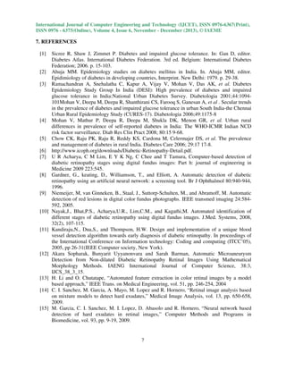 International Journal of Computer Engineering and Technology (IJCET), ISSN 0976-6367(Print),
ISSN 0976 - 6375(Online), Volume 4, Issue 6, November - December (2013), © IAEME

7. REFERENCES
[1]

[2]
[3]

[4]

[5]
[6]
[7]

[8]

[9]

[10]

[11]

[12]

[13]
[14]

[15]

Sicree R, Shaw J, Zimmet P. Diabetes and impaired glucose tolerance. In: Gan D, editor.
Diabetes Atlas. International Diabetes Federation. 3rd ed. Belgium: International Diabetes
Federation; 2006. p. 15-103.
Ahuja MM. Epidemiology studies on diabetes mellitus in India. In. Ahuja MM, editor.
Epidimiology of diabetes in developing countries, Interprint. New Delhi: 1979. p. 29-38.
Ramachandran A, Snehalatha C, Kapur A, Vijay V, Mohan V, Das AK, et al. Diabetes
Epidemiology Study Group In India (DESI): High prevalence of diabetes and impaired
glucose tolerance in India:National Urban Diabetes Survey. Diabetologia 2001;44:1094101Mohan V, Deepa M, Deepa R, Shanthirani CS, Farooq S, Ganesan A, et al . Secular trends
in the prevalence of diabetes and impaired glucose tolerance in urban South India-the Chennai
Urban Rural Epidemiology Study (CURES-17). Diabetologia 2006;49:1175-8
Mohan V, Mathur P, Deepa R, Deepa M, Shukla DK, Menon GR, et al. Urban rural
differences in prevalence of self-reported diabetes in India: The WHO-ICMR Indian NCD
risk factor surveillance. Diab Res Clin Pract 2008; 80:15 9-68.
Chow CK, Raju PK, Raju R, Reddy KS, Cardona M, Celermajer DS, et al. The prevalence
and management of diabetes in rural India. Diabetes Care 2006; 29:17 17-8.
http://www.icoph.org/downloads/Diabetic-Retinopathy-Detail.pdf.
U R Acharya, C M Lim, E Y K Ng, C Chee and T Tamura, Computer-based detection of
diabetic retinopathy stages using digital fundus images: Part h: journal of engineering in
Medicine 2009 223:545.
Gardner, G., keating, D., Williamson, T., and Elliott, A. Automatic detection of diabetic
retinopathy using an artificial neural network: a screening tool. Br J Ophthalmol 80:940-944,
1996.
Niemeijer, M, van Ginneken, B., Staal, J., Suttorp-Schulten, M., and Abramoff, M. Automatic
detection of red lesions in digital color fundus photographs. IEEE transmed imaging 24:584592, 2005.
Nayak,J., Bhat,P.S., Acharya,U.R., Lim,C.M., and Kagathi,M. Automated identification of
different stages of diabetic retinopathy using digital fundus images. J.Med. Systems, 2008,
32(2), 107-115.
Kandiraju,N., Dua,S., and Thompson, H.W. Design and implementation of a unique blood
vessel detection algorithm towards early diagnosis of diabetic retinopathy. In proceedings of
the International Conference on Information technology: Coding and computing (ITCC’05),
2005, pp 26-31(IEEE Computer society, New York).
Akara Sopharak, Bunyarit Uyyanonvara and Sarah Barman, Automatic Microaneurysm
Detection from Non-dilated Diabetic Retinopathy Retinal Images Using Mathematical
Morphology Methods. IAENG International Journal of Computer Science, 38:3,
IJCS_38_3_15.
H. Li and O. Chutatape, “Automated feature extraction in color retinal images by a model
based approach,” IEEE Trans. on Medical Engineering, vol. 51, pp. 246-254, 2004
C. I. Sanchez, M. Garcia, A. Mayo, M. Lopez and R. Hornero, “Retinal image analysis based
on mixture models to detect hard exudates,” Medical Image Analysis, vol. 13, pp. 650-658,
2009.
M. Garcia, C. I. Sanchez, M. I. Lopez, D. Abasolo and R. Hornero, “Neural network based
detection of hard exudates in retinal images,” Computer Methods and Programs in
Biomedicine, vol. 93, pp. 9-19, 2009.

7

 