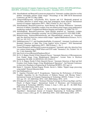International Journal of Computer Engineering and Technology (IJCET), ISSN 0976-6367(Print),
ISSN 0976 - 6375(Online), Volume 4, Issue 6, November - December (2013), © IAEME

[16] AkaraSopharak and BunyaritUyyanonvara proposed an “Automatic exudates detection on thai
diabetic retinopathy patients retinal images” Proceedings of the 2006 ECTI International
Conference, pp.709-712; May (2006).
[17] AshagowdaKaregowda, AsfiyaNasiha, M.A. Jayaram and A.S. Manjunath proposed an
“Exudates detection in retinal image using back propagation neural network” International
Journal of Computer Applications (0975 – 8887) Volume 25– No.3, July 2011.
[18] AkaraSopharak, BunyaritUyyanonvara, Sarah Barman and Thomas Williamson “Automatic
detection of diabetic retinopathy exudates from non-dilated retinal images using mathematical
morphology methods” Computerized Medical Imaging and Graphics 32 (2008) 720–727.
[19] AkaraSopharak, BunyaritUyyanonvara, Sarah Barman proposed an “Automatic exudates
detection fordiabetic retinopathy screening” doi:10.2306/scienceasia1513-1874.2009.35.080.
[20] Kittipolwisaing, NualsawatHiranskolwong and EkkaratPothiruk proposed an “Automatic
optic disc detection form low contrast retinal images” Applied Mathematical Sciences, Vol. 6,
2012, no. 103, 5127 – 5136.
[21] Siddalingaswamy P. C. and GopalakrishnaPrabhu .K proposed”, Automatic Localization and
Boundary Detection of Optic Disc Using Implicit Active Contours”. 2010 International
Journal of Computer Applications (0975 – 8887)Volume 1 – No. 7.
[22] ViraneeThongnuch and BunyaritUyyanonvara proposed “Automatic optic disc detection from
low contrast retinal image of ROP infant usinf GVF snake” Suranaree J. Sci. Technol. Vol. 14
No. 3; July-September 2007.
[23] http://www.isi.uu.nl/Reseaech/Databases/Drive/.
[24] Dr. G. G. Rajput, Preethi N Patil, Ramesh Chavan, “Automatic Detection of Microaneurysms
from Fundus Image Using Morphological Operations”, Lecture Notes in Electrical
Engineering 258, DOI: 10.1007/978-81-322-1524-0_37.
[25] Dr. G. G. Rajput, Preethi N Patil, Ramesh Chavan, “Automatic Detection of Hard and Soft
Exudates from Fundus Images Using Morphological Operations”, 2nd National Conference
on Innovative Paradigms in Engineering & Technology(NCIPET), 2013, pp.1-4.
[26] Rafael C. Gonzalez, Richard Eugene Woods, Steven L. Eddins “Digital image processing
using matlab” Pearson Education India.
[27] http://kidbangalore.in.
[28] Y. Angeline Christobel and P. Sivaprakasam, “Improving the Performance of K-Nearest
Neighbor Algorithm for the Classification of Diabetes Dataset with Missing Values”,
International Journal of Computer Engineering & Technology (IJCET), Volume 3, Issue 3,
2012, pp. 155 - 167, ISSN Print: 0976 – 6367, ISSN Online: 0976 – 6375.
[29] R.Pushpavalli and G.Sivaradje, “Nonlinear Filtering Technique for Preserving Edges and Fine
Details of Digital Images”, International Journal of Electronics and Communication
Engineering & Technology (IJECET), Volume 3, Issue 1, 2012, pp. 29 - 40, ISSN Print:
0976- 6464, ISSN Online: 0976 –6472.
[30] Ankit Vidyarthi and Ankita Kansal, “A Survey Report on Digital Images Segmentation
Algorithms”, International Journal of Computer Engineering & Technology (IJCET),
Volume 3, Issue 2, 2012, pp. 85 - 91, ISSN Print: 0976 – 6367, ISSN Online: 0976 – 6375.

8

 