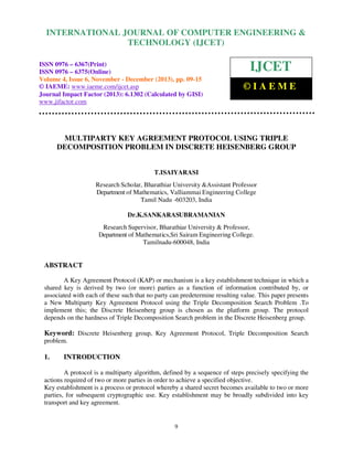 International Journal of Computer Engineering and Technology (IJCET), ISSN 0976-6367(Print),
INTERNATIONAL JOURNAL OF COMPUTER ENGINEERING &
ISSN 0976 - 6375(Online), Volume 4, Issue 6, November - December (2013), © IAEME

TECHNOLOGY (IJCET)

ISSN 0976 – 6367(Print)
ISSN 0976 – 6375(Online)
Volume 4, Issue 6, November - December (2013), pp. 09-15
© IAEME: www.iaeme.com/ijcet.asp
Journal Impact Factor (2013): 6.1302 (Calculated by GISI)
www.jifactor.com

IJCET
©IAEME

MULTIPARTY KEY AGREEMENT PROTOCOL USING TRIPLE
DECOMPOSITION PROBLEM IN DISCRETE HEISENBERG GROUP

T.ISAIYARASI
Research Scholar, Bharathiar University &Assistant Professor
Department of Mathematics, Valliammai Engineering College
Tamil Nadu -603203, India
Dr.K.SANKARASUBRAMANIAN
Research Supervisor, Bharathiar University & Professor,
Department of Mathematics,Sri Sairam Engineering College.
Tamilnadu-600048, India

ABSTRACT
A Key Agreement Protocol (KAP) or mechanism is a key establishment technique in which a
shared key is derived by two (or more) parties as a function of information contributed by, or
associated with each of these such that no party can predetermine resulting value. This paper presents
a New Multiparty Key Agreement Protocol using the Triple Decomposition Search Problem .To
implement this; the Discrete Heisenberg group is chosen as the platform group. The protocol
depends on the hardness of Triple Decomposition Search problem in the Discrete Heisenberg group.

Keyword: Discrete Heisenberg group, Key Agreement Protocol, Triple Decomposition Search
problem.

1.

INTRODUCTION

A protocol is a multiparty algorithm, defined by a sequence of steps precisely specifying the
actions required of two or more parties in order to achieve a specified objective.
Key establishment is a process or protocol whereby a shared secret becomes available to two or more
parties, for subsequent cryptographic use. Key establishment may be broadly subdivided into key
transport and key agreement.

9

 