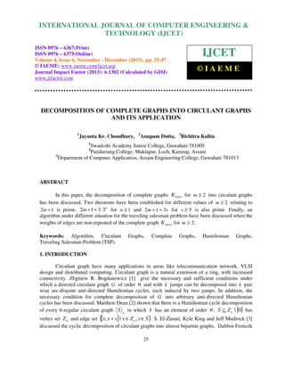 International Journal of Computer Engineering COMPUTER ENGINEERING &
INTERNATIONAL JOURNAL OFand Technology (IJCET), ISSN 0976-6367(Print),
ISSN 0976 - 6375(Online), Volume 4, Issue 6, November - December (2013), © IAEME
TECHNOLOGY (IJCET)

ISSN 0976 – 6367(Print)
ISSN 0976 – 6375(Online)
Volume 4, Issue 6, November - December (2013), pp. 25-47
© IAEME: www.iaeme.com/ijcet.asp
Journal Impact Factor (2013): 6.1302 (Calculated by GISI)
www.jifactor.com

IJCET
©IAEME

DECOMPOSITION OF COMPLETE GRAPHS INTO CIRCULANT GRAPHS
AND ITS APPLICATION
1

Jayanta Kr. Choudhury,

2

Anupam Dutta,

3

Bichitra Kalita

1

Swadeshi Academy Junior College, Guwahati-781005
Patidarrang College, Muktapur, Loch, Kamrup, Assam
3
Department of Computer Application, Assam Engineering College, Guwahati-781013
2

ABSTRACT
In this paper, the decomposition of complete graphs K 2m+1 for m ≥ 2 into circulant graphs
has been discussed. Two theorems have been established for different values of m ≥ 2 relating to
2m + 1 is prime, 2m + 1 = 3 ⋅ 3n for n ≥ 1 and 2 m + 1 = 3s for s ≥ 5 is also prime. Finally, an
algorithm under different situation for the traveling salesman problem have been discussed when the
weights of edges are non-repeated of the complete graph K 2m+1 for m ≥ 2 .
Keywords: Algorithm, Circulant
Traveling Salesman Problem (TSP).

Graphs,

Complete

Graphs,

Hamiltonian

Graphs,

1. INTRODUCTION
Circulant graph have many applications in areas like telecommunication network, VLSI
design and distributed computing. Circulant graph is a natural extension of a ring, with increased
connectivity. Zbgniew R. Bogdanowicz [1] give the necessary and sufficient conditions under
which a directed circulant graph G of order n and with k jumps can be decomposed into k pair
wise arc-disjoint anti-directed Hamiltonian cycles, each induced by two jumps. In addition, the
necessary condition for complete decomposition of G into arbitrary anti-directed Hamiltonian
cycles has been discussed. Matthew Dean [2] shown that there is a Hamiltonian cycle decomposition
of every 6-regular circulant graph S n in which S has an element of order n , S ⊆ Z n  {0} has
vertex set Z n and edge set {[x, x + s ] | x ∈ Z n , s ∈ S }. S. El-Zanati, Kyle King and Jeff Mudrock [3]
discussed the cyclic decomposition of circulant graphs into almost bipartite graphs. Dalibor Froncek
25

 